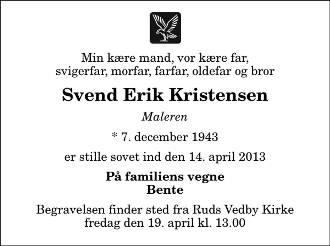 <p>Min kære mand, vor kære far, svigerfar, morfar, farfar, oldefar og bror<br />Svend Erik Kristensen<br />Maleren<br />* 7. december 1943<br />er stille sovet ind den 14. april 2013<br />På familiens vegne Bente<br />Begravelsen finder sted fra Ruds Vedby Kirke fredag den 19. april kl. 13.00</p>