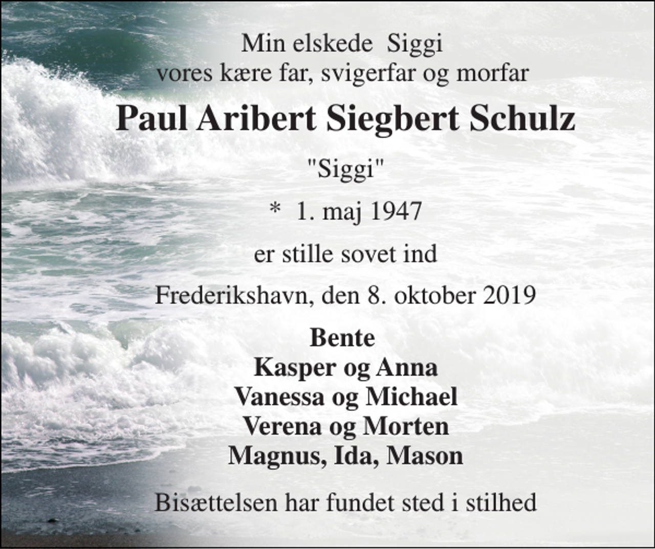 <p>Min elskede Siggi vores kære far, svigerfar og morfar<br />Paul Aribert Siegbert Schulz<br />"Siggi"<br />*​ 1. maj 1947<br />er stille sovet ind<br />Frederikshavn, den 8. oktober 2019<br />Bente Kasper og Anna Vanessa og Michael Verena og Morten Magnus, Ida, Mason<br />Bisættelsen har fundet sted i stilhed</p>