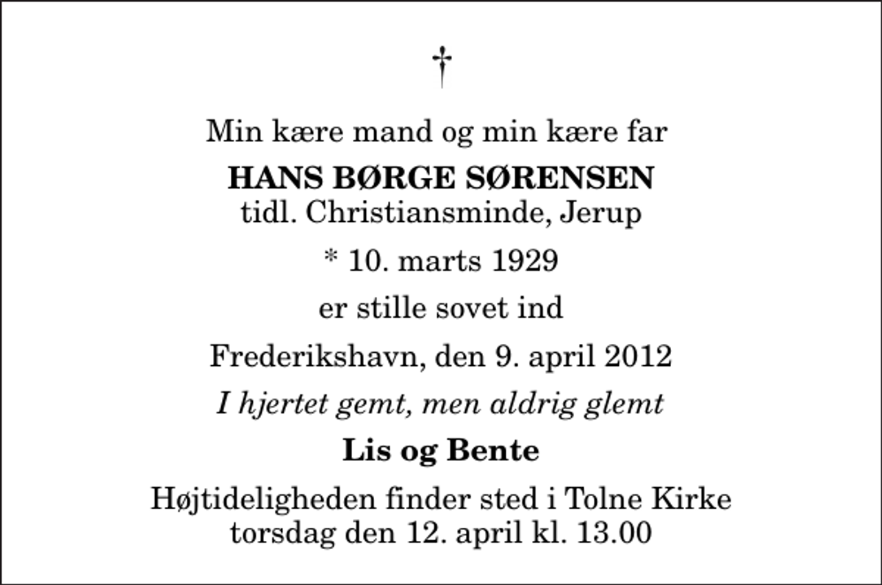 <p>Min kære mand og min kære far<br />Hans Børge Sørensen<br />tidl. Christiansminde, Jerup<br />* 10. marts 1929<br />er stille sovet ind<br />Frederikshavn, den 9. april 2012<br />I hjertet gemt, men aldrig glemt<br />Lis og Bente<br />Højtideligheden finder sted i Tolne Kirke torsdag den 12. april kl. 13.00</p>