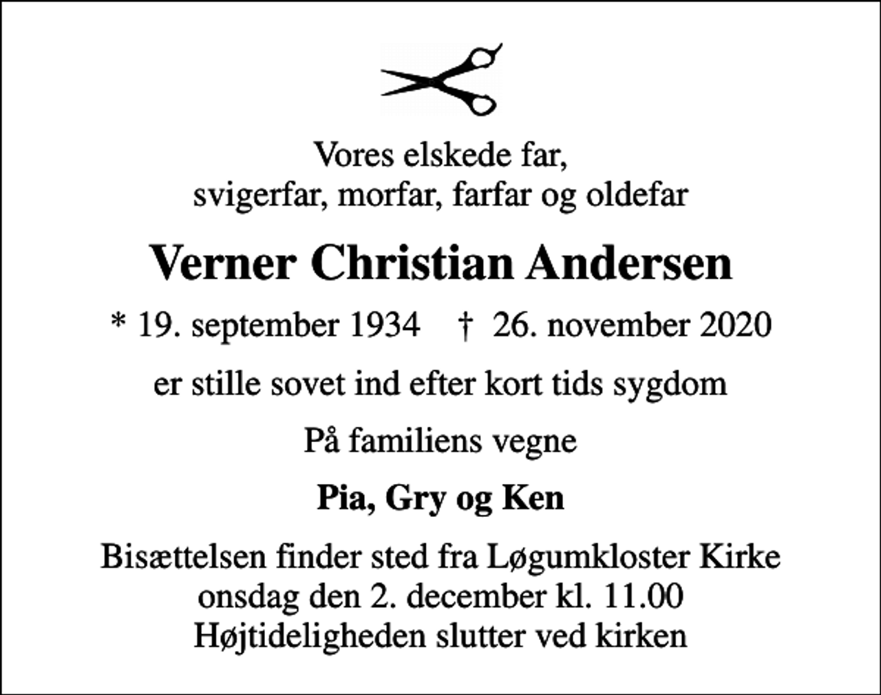 <p>Vores elskede far, svigerfar, morfar, farfar og oldefar<br />Verner Christian Andersen<br />* 19. september 1934 ✝ 26. november 2020<br />er stille sovet ind efter kort tids sygdom<br />På familiens vegne<br />Pia, Gry og Ken<br />Bisættelsen finder sted fra Løgumkloster Kirke onsdag den 2. december kl. 11.00 Højtideligheden slutter ved kirken</p>