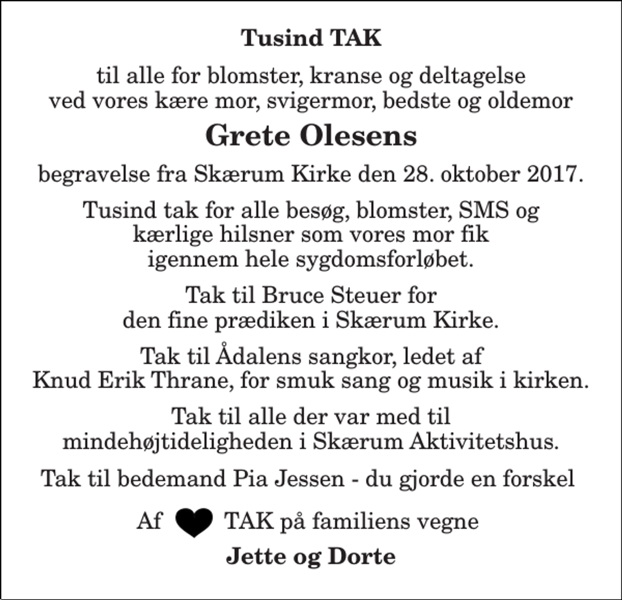 <p>Tusind TAK<br />til alle for blomster, kranse og deltagelse ved vores kære mor, svigermor, bedste og oldemor<br />Grete Olesens<br />begravelse fra Skærum Kirke den 28. oktober 2017.<br />Tusind tak for alle besøg, blomster, SMS og kærlige hilsner som vores mor fik igennem hele sygdomsforløbet.<br />Tak til Bruce Steuer for den fine prædiken i Skærum Kirke.<br />Tak til Ådalens sangkor, ledet af Knud Erik Thrane, for smuk sang og musik i kirken.<br />Tak til alle der var med til mindehøjtideligheden i Skærum Aktivitetshus.<br />Tak til bedemand Pia Jessen - du gjorde en forskel<br />Af TAK på familiens vegne<br />Jette og Dorte</p>