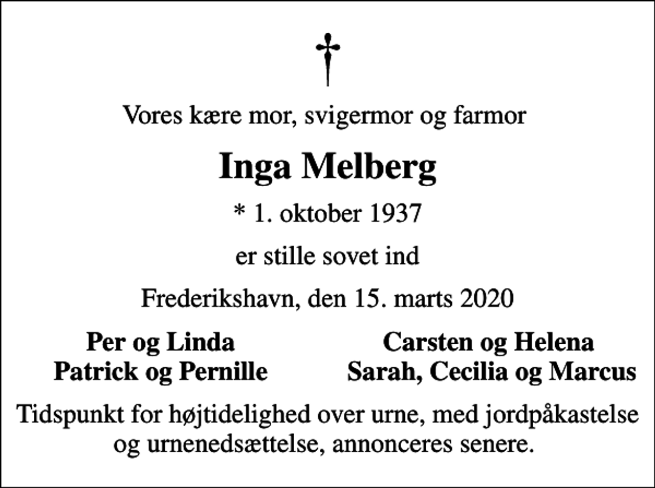 <p>Vores kære mor, svigermor og farmor<br />Inga Melberg<br />* 1. oktober 1937<br />er stille sovet ind<br />Frederikshavn, den 15. marts 2020<br />Per og Linda<br />Carsten og Helena<br />Patrick og Pernille<br />Sarah, Cecilia og Marcus<br />Tidspunkt for højtidelighed over urne, med jordpåkastelse og urnenedsættelse, annonceres senere.</p>