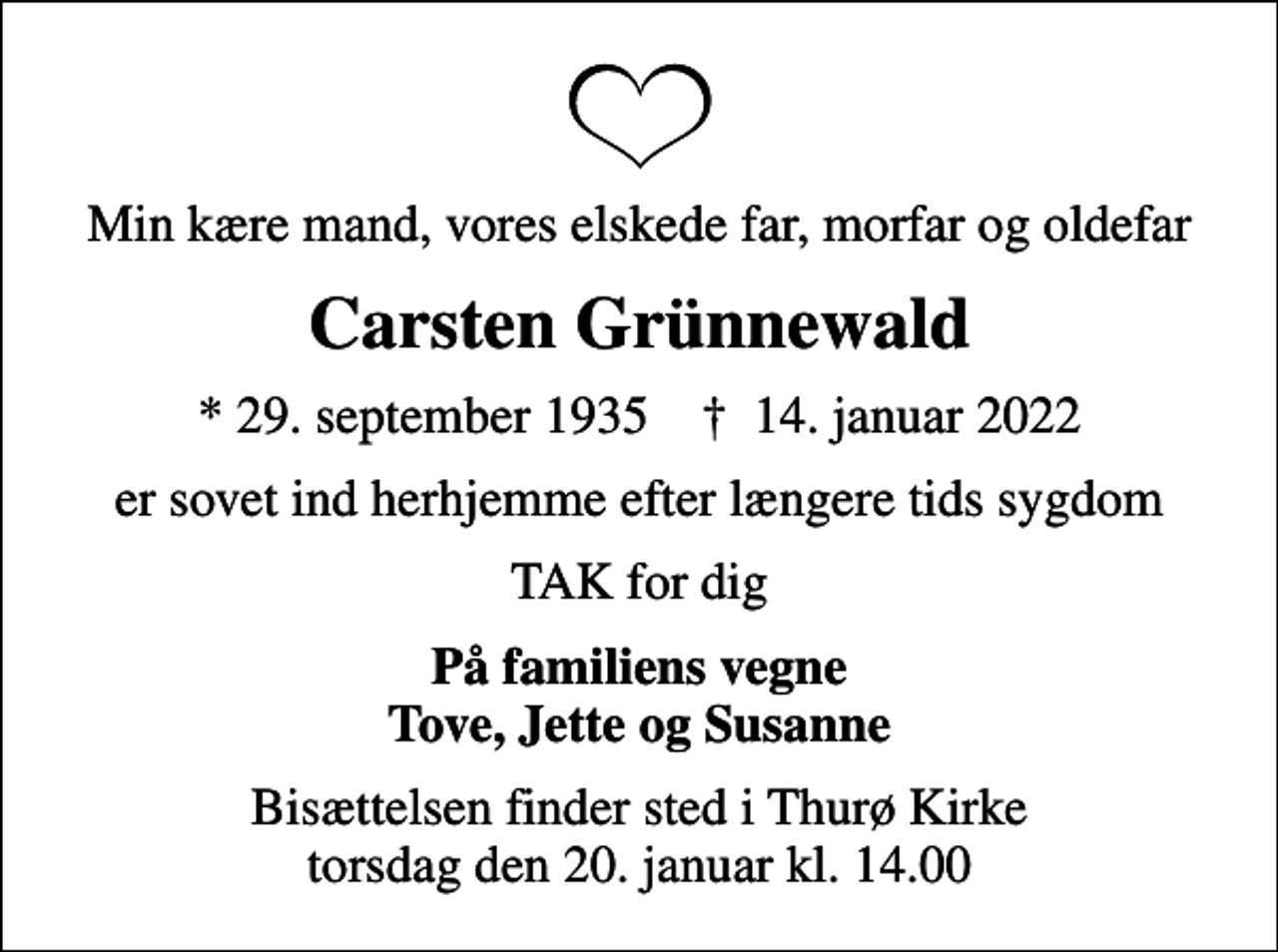 <p>Min kære mand, vores elskede far, morfar og oldefar<br />Carsten Grünnewald<br />* 29. september 1935 ✝ 14. januar 2022<br />er sovet ind herhjemme efter længere tids sygdom<br />TAK for dig<br />På familiens vegne Tove, Jette og Susanne<br />Bisættelsen finder sted i Thurø Kirke torsdag den 20. januar kl. 14.00</p>