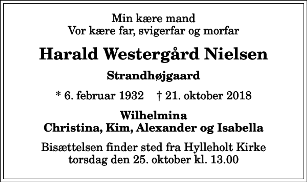 <p>Min kære mand Vor kære far, svigerfar og morfar<br />Harald Westergård Nielsen<br />Strandhøjgaard<br />* 6. februar 1932 ✝ 21. oktober 2018<br />Wilhelmina Christina, Kim, Alexander og Isabella<br />Bisættelsen finder sted fra Hylleholt Kirke torsdag den 25. oktober kl. 13.00</p>