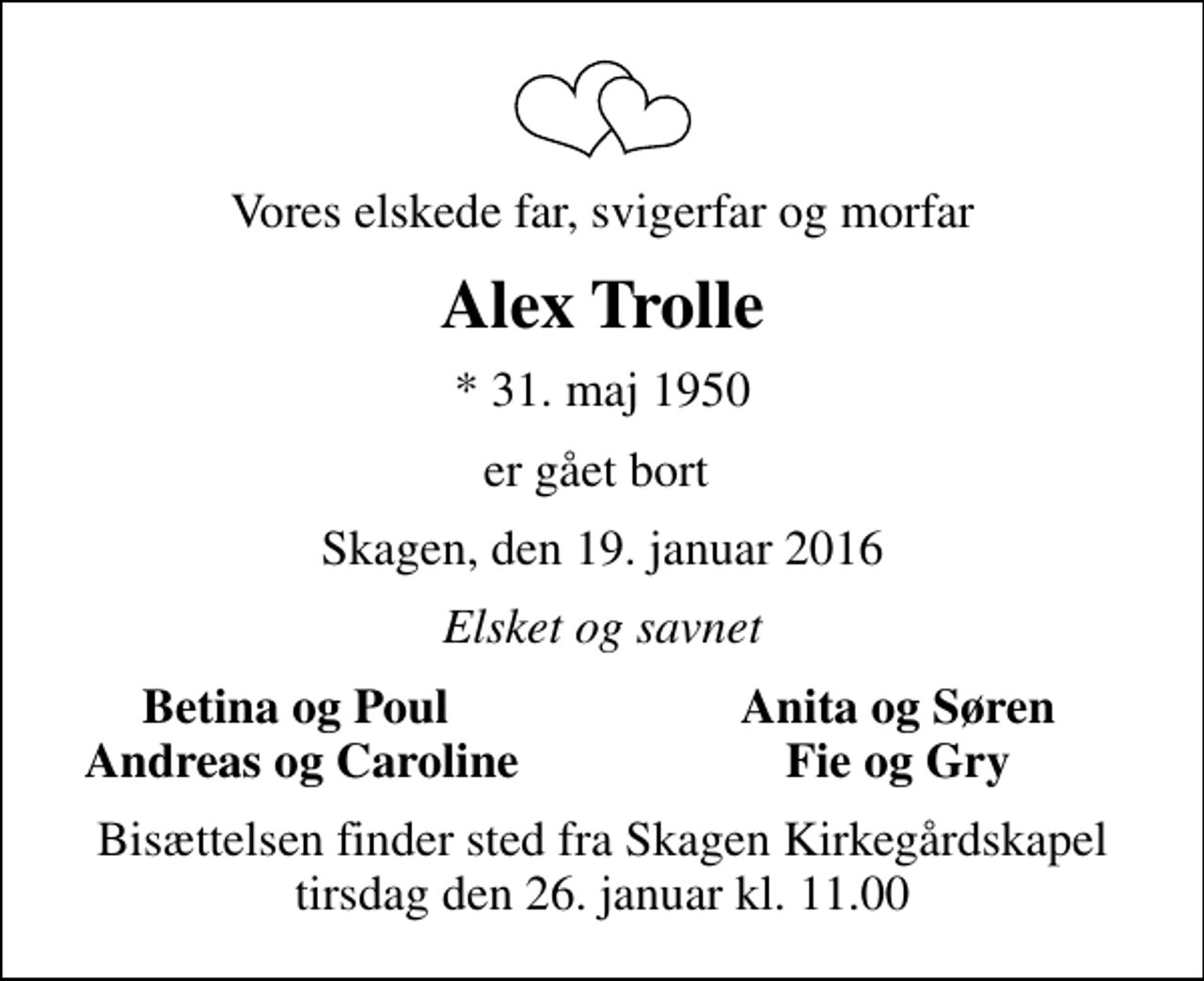 <p>Vores elskede far, svigerfar og morfar<br />Alex Trolle<br />* 31. maj 1950<br />er gået bort<br />Skagen, den 19. januar 2016<br />Elsket og savnet<br />Betina og Poul<br />Anita og Søren<br />Andreas og Caroline<br />Fie og Gry<br />Bisættelsen finder sted fra Skagen Kirkegårdskapel tirsdag den 26. januar kl. 11.00</p>
