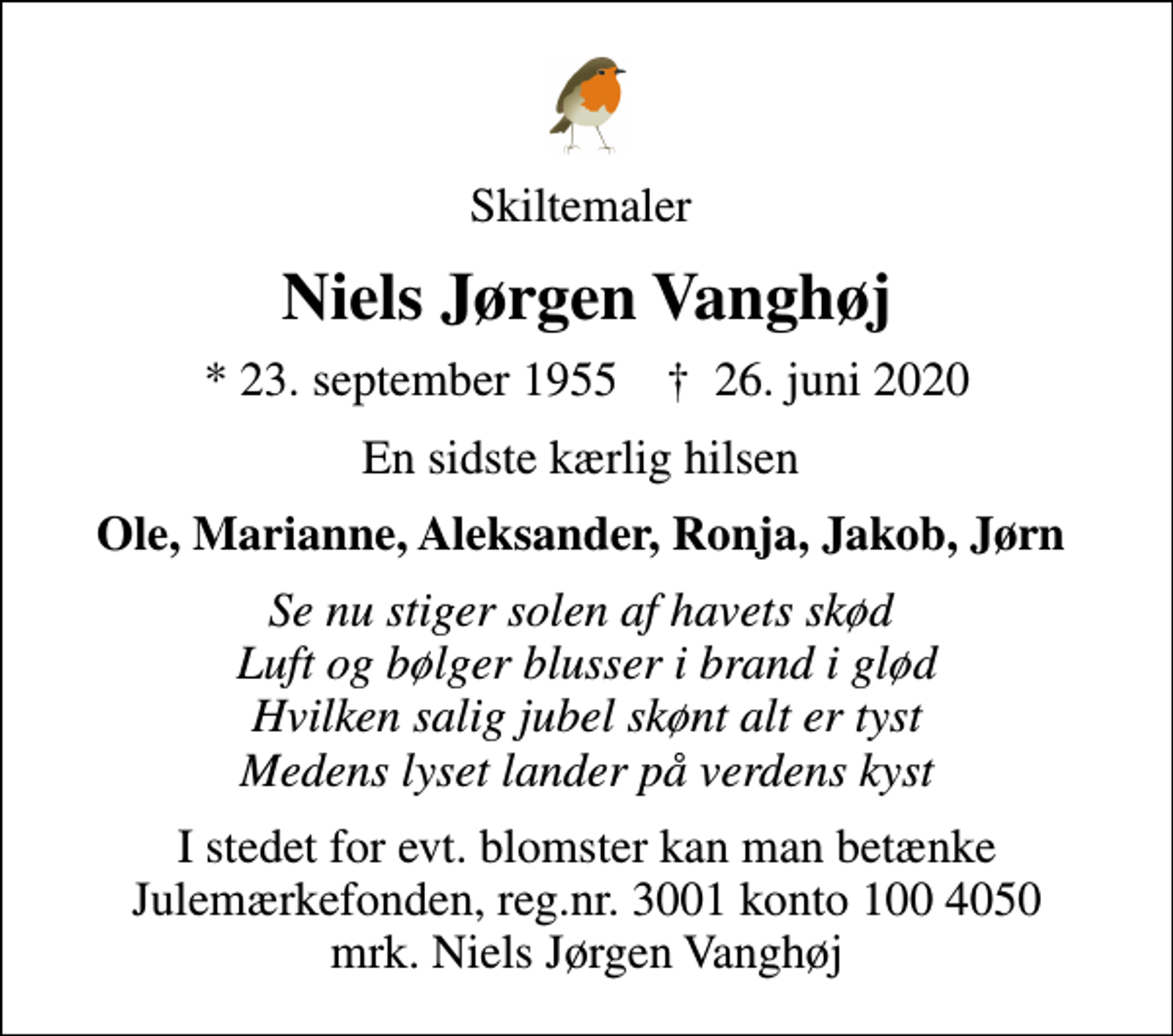 <p>Skiltemaler<br />Niels Jørgen Vanghøj<br />* 23. september 1955 ✝ 26. juni 2020<br />En sidste kærlig hilsen<br />Ole, Marianne, Aleksander, Ronja, Jakob, Jørn<br />Se nu stiger solen af havets skød Luft og bølger blusser i brand i glød Hvilken salig jubel skønt alt er tyst Medens lyset lander på verdens kyst<br />I stedet for evt. blomster kan man betænke<br />Julemærkefonden reg.3001konto1004050mrk. Niels Jørgen<br />Vanghøj</p>