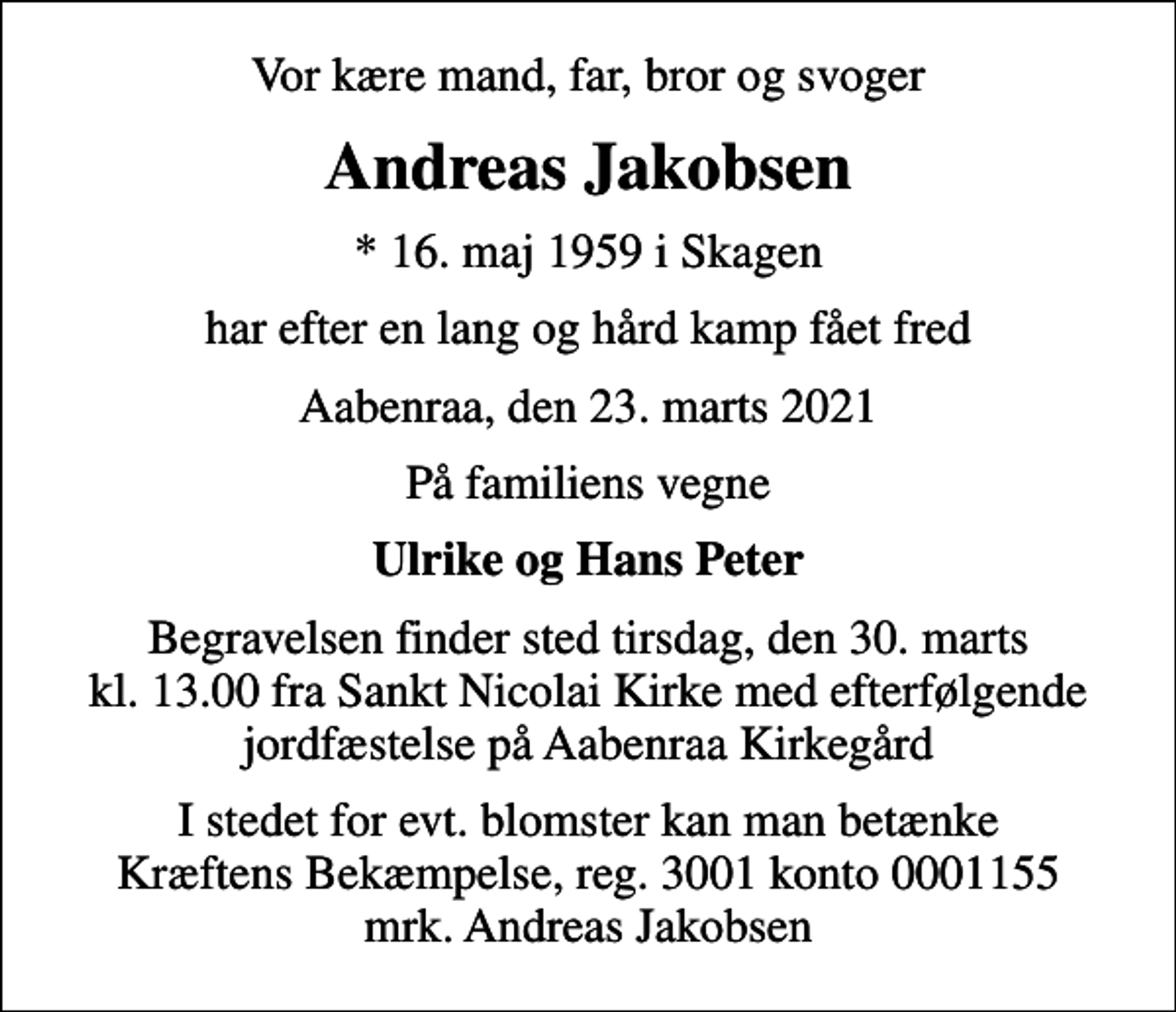 <p>Vor kære mand, far, bror og svoger<br />Andreas Jakobsen<br />* 16. maj 1959 i Skagen<br />har efter en lang og hård kamp fået fred<br />Aabenraa, den 23. marts 2021<br />På familiens vegne<br />Ulrike og Hans Peter<br />Begravelsen finder sted tirsdag, den 30. marts kl. 13.00 fra Sankt Nicolai Kirke med efterfølgende jordfæstelse på Aabenraa Kirkegård<br />I stedet for evt. blomster kan man betænke<br />Kræftens Bekæmpelse reg.3001konto0001155mrk. Andreas<br />Jakobsen</p>