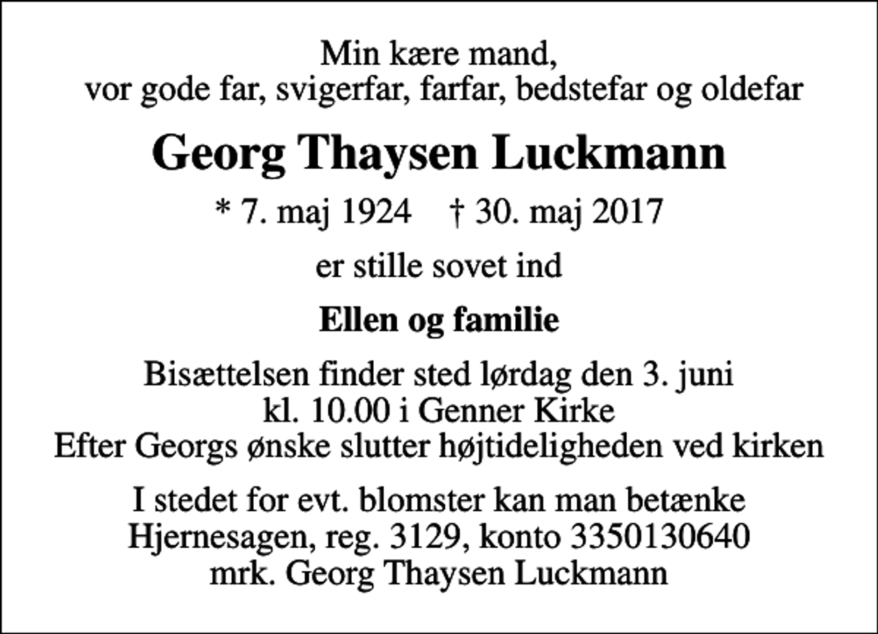 <p>Min kære mand, vor gode far, svigerfar, farfar, bedstefar og oldefar<br />Georg Thaysen Luckmann<br />* 7. maj 1924 ✝ 30. maj 2017<br />er stille sovet ind<br />Ellen og familie<br />Bisættelsen finder sted lørdag den 3. juni kl. 10.00 i Genner Kirke Efter Georgs ønske slutter højtideligheden ved kirken<br />I stedet for evt. blomster kan man betænke<br />Hjernesagen reg.3129,konto3350130640mrk. Georg Thaysen<br />Luckmann</p>