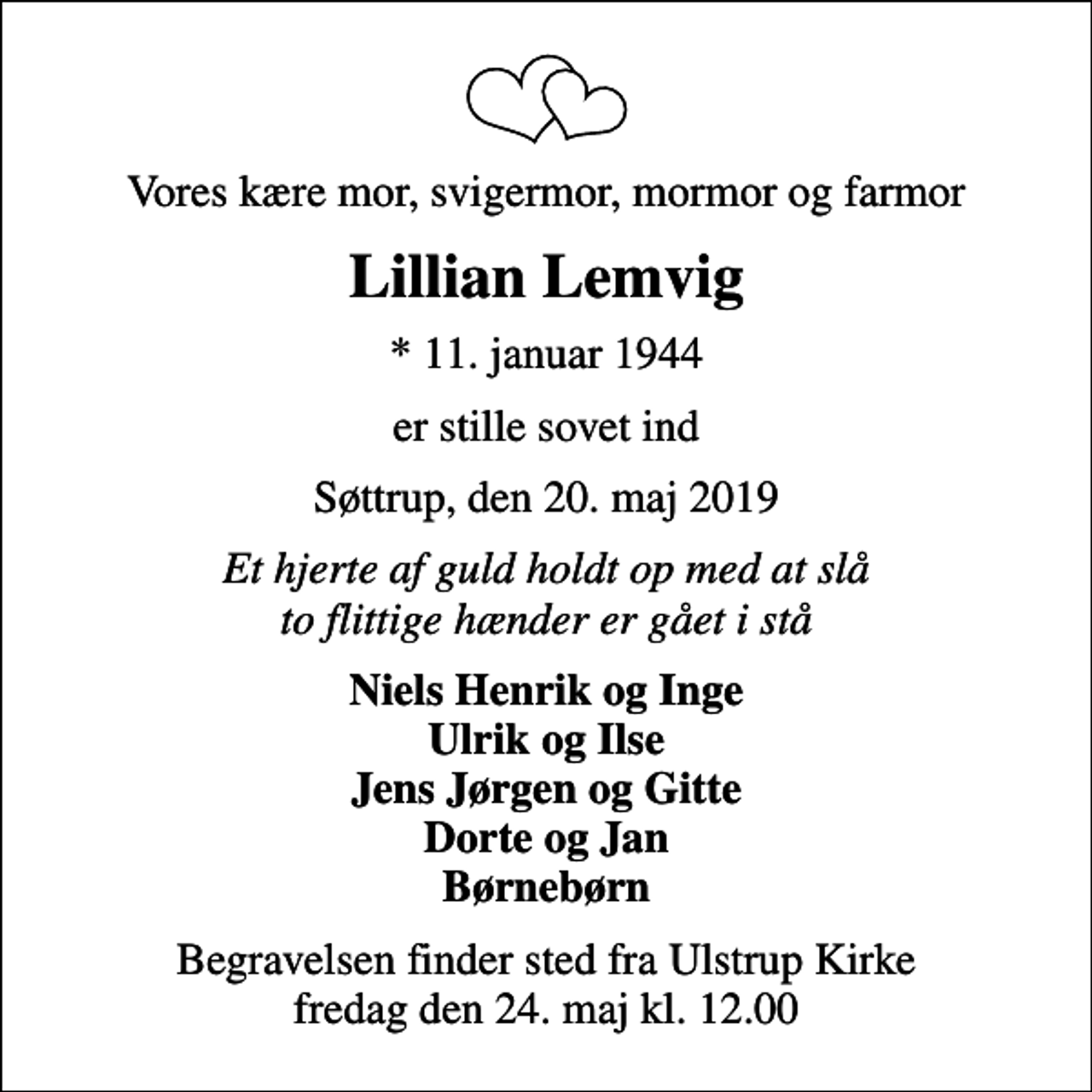 <p>Vores kære mor, svigermor, mormor og farmor<br />Lillian Lemvig<br />* 11. januar 1944<br />er stille sovet ind<br />Søttrup, den 20. maj 2019<br />Et hjerte af guld holdt op med at slå to flittige hænder er gået i stå<br />Niels Henrik og Inge Ulrik og Ilse Jens Jørgen og Gitte Dorte og Jan Børnebørn<br />Begravelsen finder sted fra Ulstrup Kirke fredag den 24. maj kl. 12.00</p>