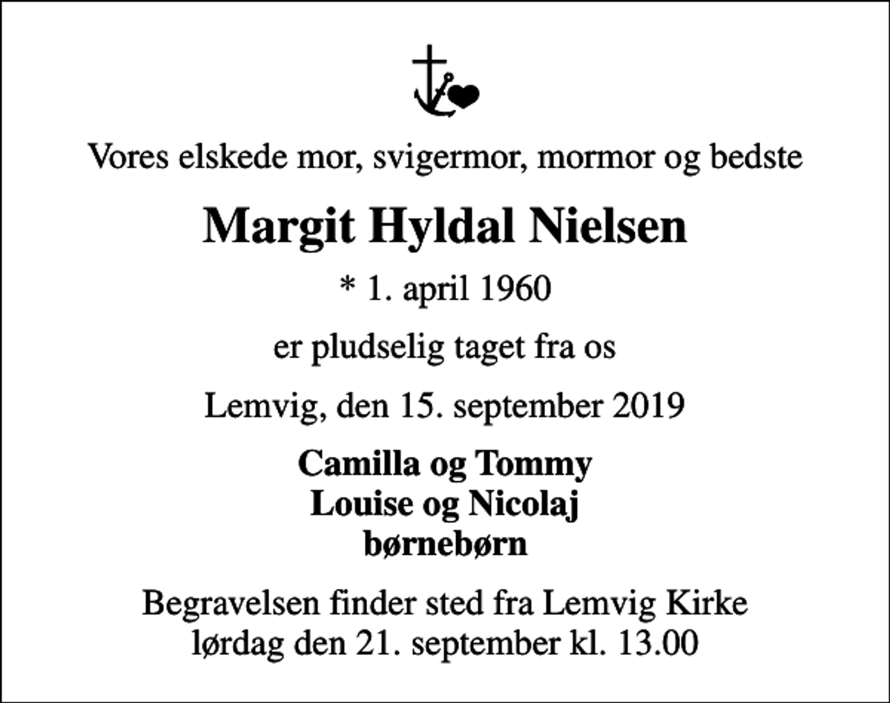 <p>Vores elskede mor, svigermor, mormor og bedste<br />Margit Hyldal Nielsen<br />* 1. april 1960<br />er pludselig taget fra os<br />Lemvig, den 15. september 2019<br />Camilla og Tommy Louise og Nicolaj børnebørn<br />Begravelsen finder sted fra Lemvig Kirke lørdag den 21. september kl. 13.00</p>