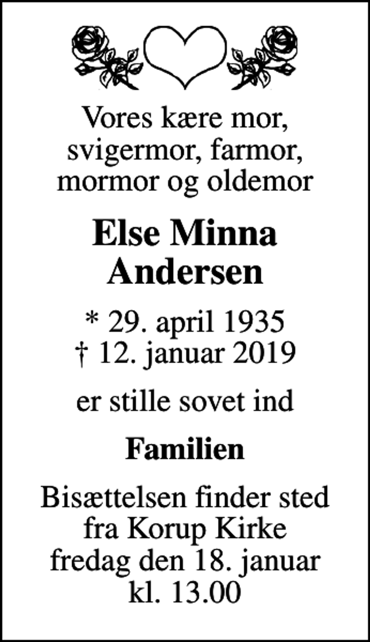 <p>Vores kære mor, svigermor, farmor, mormor og oldemor<br />Else Minna Andersen<br />* 29. april 1935<br />✝ 12. januar 2019<br />er stille sovet ind<br />Familien<br />Bisættelsen finder sted fra Korup Kirke fredag den 18. januar kl. 13.00</p>