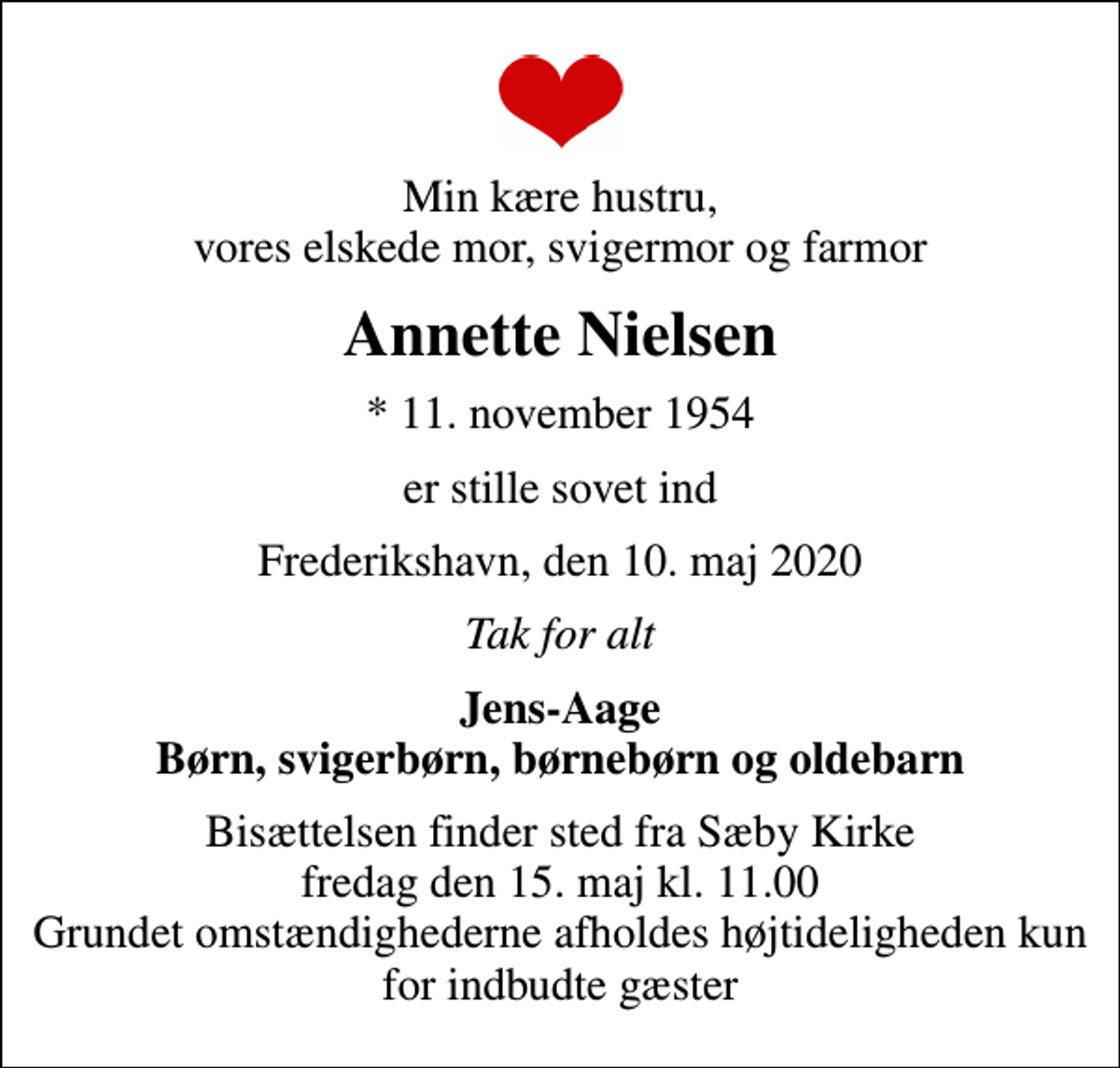 <p>Min kære hustru, vores elskede mor, svigermor og farmor<br />Annette Nielsen<br />* 11. november 1954<br />er stille sovet ind<br />Frederikshavn, den 10. maj 2020<br />Tak for alt<br />Jens-Aage Børn, svigerbørn, børnebørn og oldebarn<br />Bisættelsen finder sted fra Sæby Kirke fredag den 15. maj kl. 11.00 Grundet omstændighederne afholdes højtideligheden kun for indbudte gæster</p>