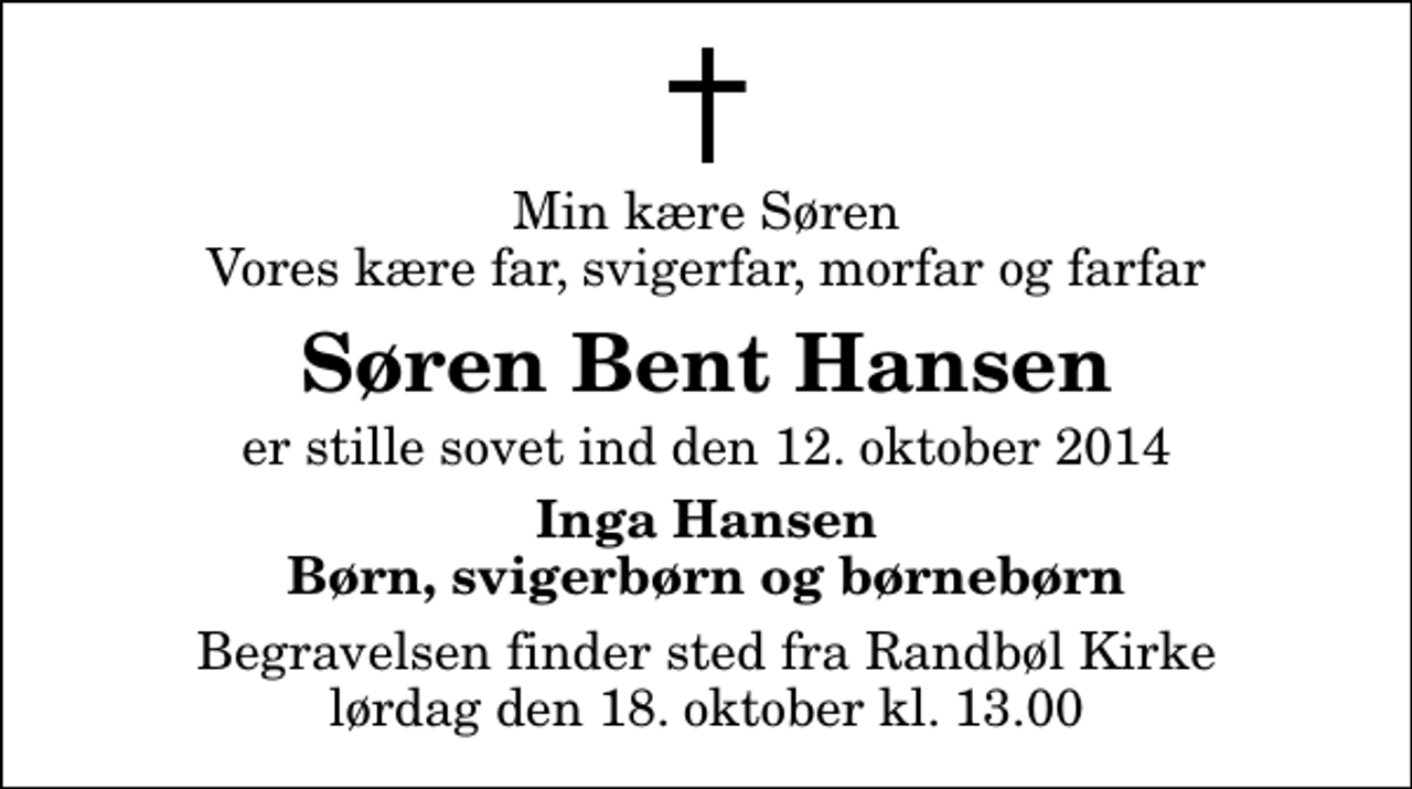 <p>Min kære Søren Vores kære far, svigerfar, morfar og farfar<br />Søren Bent Hansen<br />er stille sovet ind den 12. oktober 2014<br />Inga Hansen Børn, svigerbørn og børnebørn<br />Begravelsen finder sted fra Randbøl Kirke lørdag den 18. oktober kl. 13.00</p>