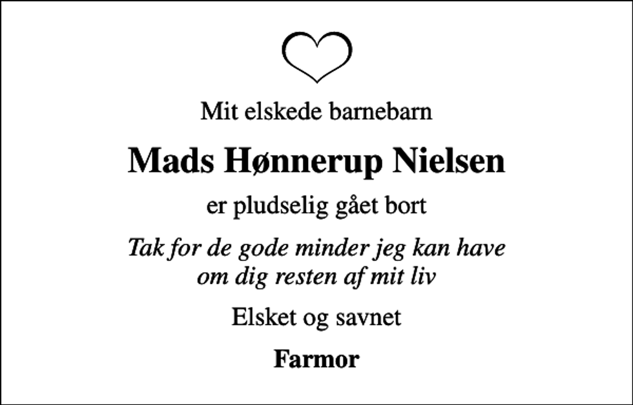 <p>Mit elskede barnebarn<br />Mads Hønnerup Nielsen<br />er pludselig gået bort<br />Tak for de gode minder jeg kan have om dig resten af mit liv<br />Elsket og savnet<br />Farmor</p>