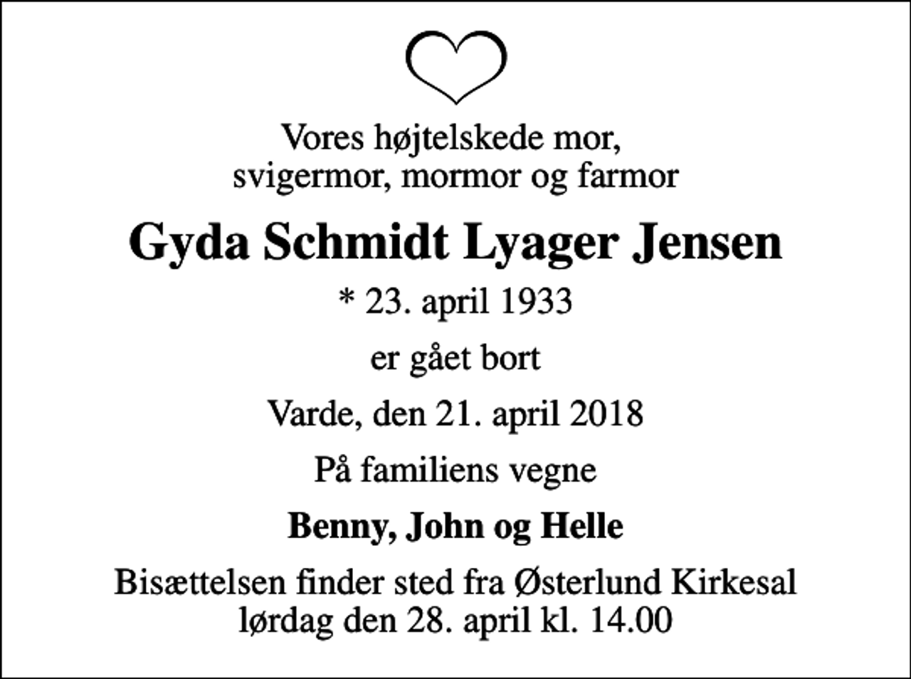 <p>Vores højtelskede mor, svigermor, mormor og farmor<br />Gyda Schmidt Lyager Jensen<br />* 23. april 1933<br />er gået bort<br />Varde, den 21. april 2018<br />På familiens vegne<br />Benny, John og Helle<br />Bisættelsen finder sted fra Østerlund Kirkesal lørdag den 28. april kl. 14.00</p>