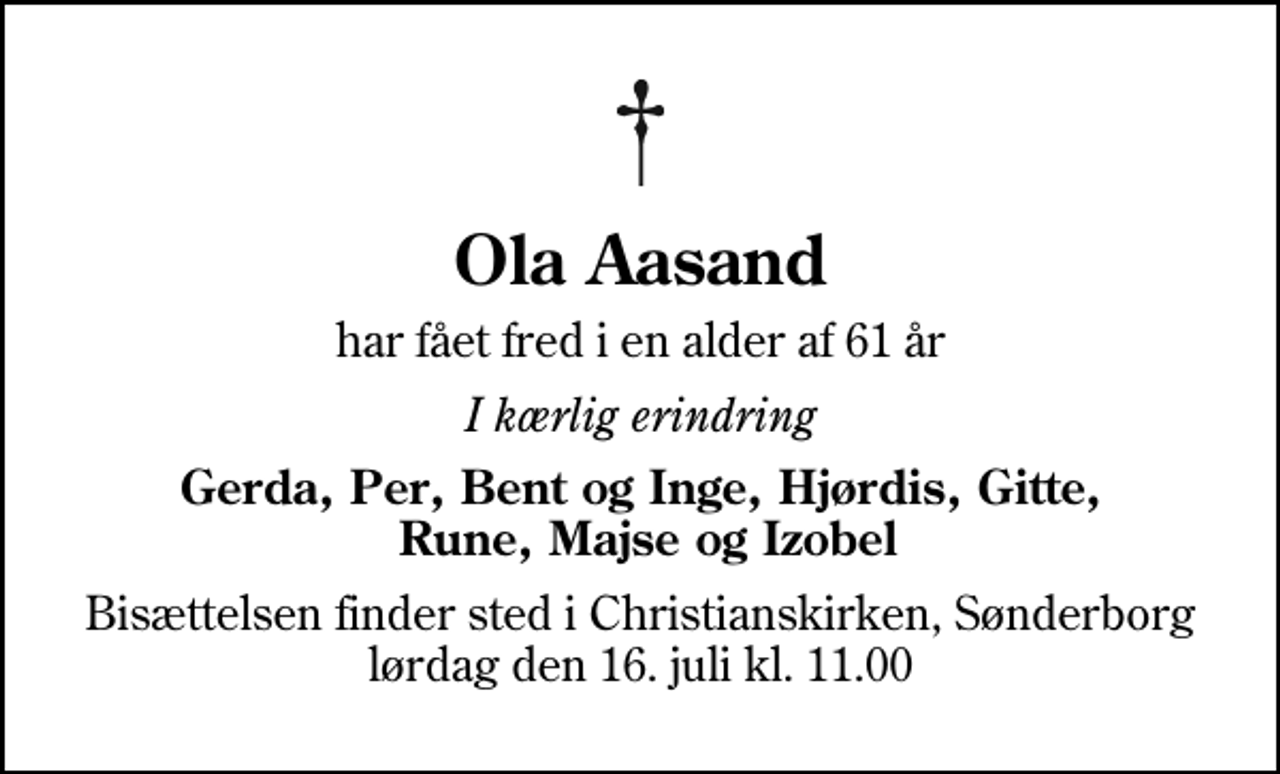 <p>Ola Aasand<br />har fået fred i en alder af 61 år<br />I kærlig erindring<br />Gerda, Per, Bent og Inge, Hjørdis, Gitte, Rune, Majse og Izobel<br />Bisættelsen finder sted i Christianskirken, Sønderborg lørdag den 16. juli kl. 11.00</p>