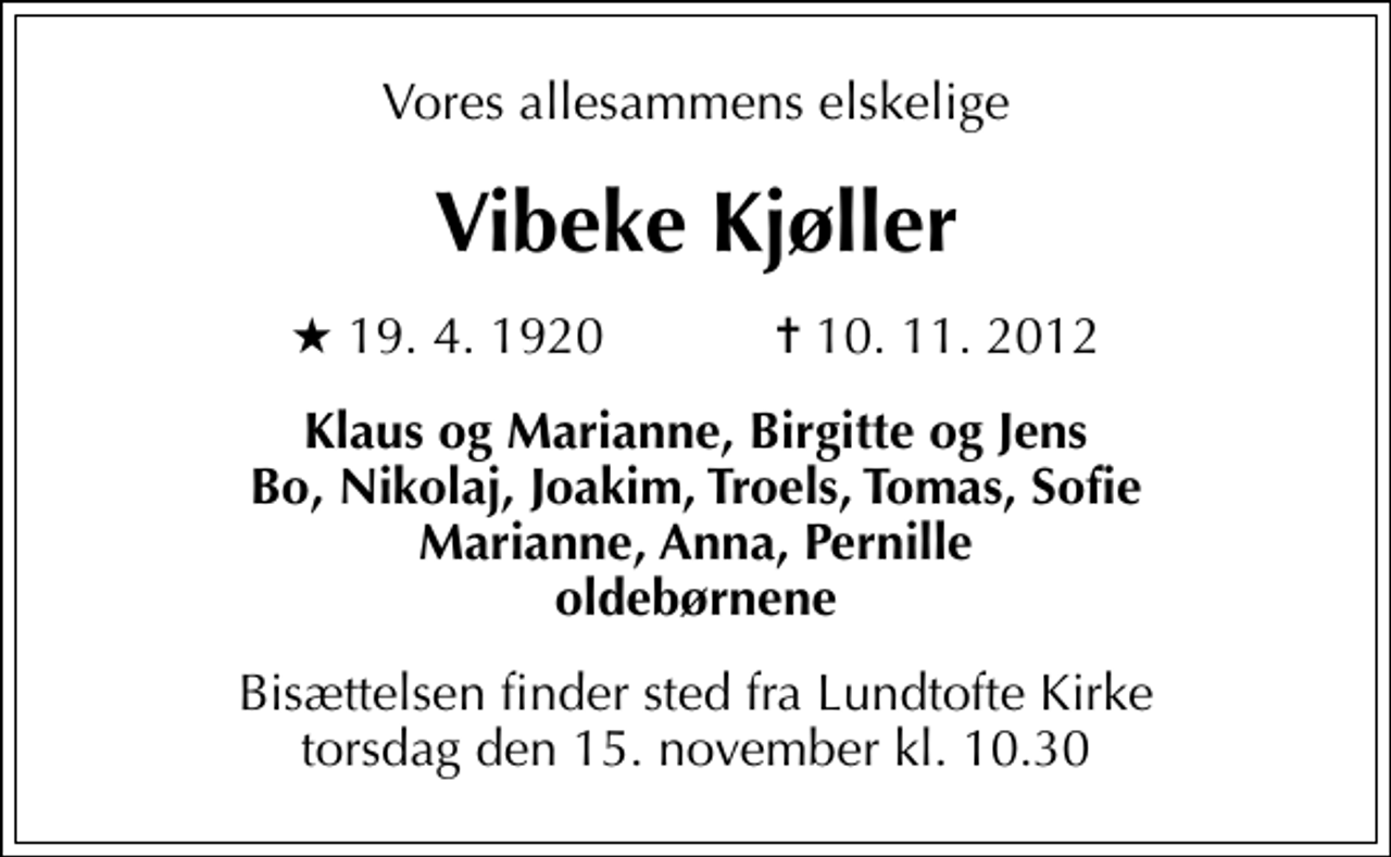 <p>Vores allesammens elskelige<br />Vibeke Kjøller<br />* 19. 4. 1920 ✝ 10. 11. 2012<br />Klaus og Marianne, Birgitte og Jens Bo, Nikolaj, Joakim, Troels, Tomas, Sofie Marianne, Anna, Pernille oldebørnene<br />Bisættelsen finder sted fra Lundtofte Kirke torsdag den 15. november kl. 10.30</p>
