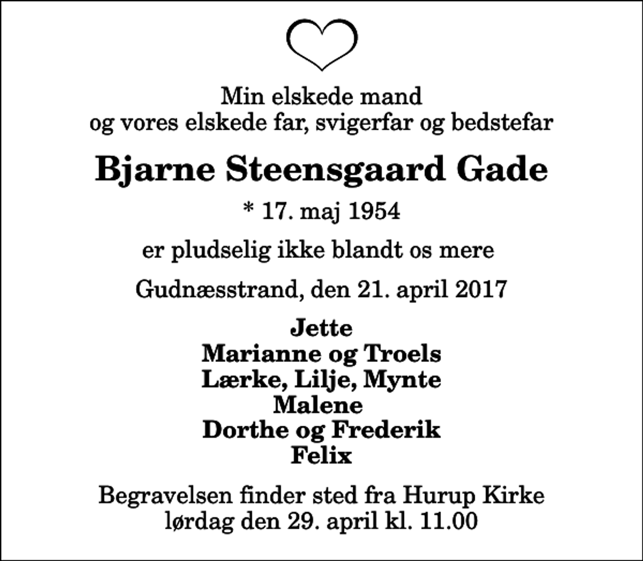 <p>Min elskede mand og vores elskede far, svigerfar og bedstefar<br />Bjarne Steensgaard Gade<br />* 17. maj 1954<br />er pludselig ikke blandt os mere<br />Gudnæsstrand, den 21. april 2017<br />Jette Marianne og Troels Lærke, Lilje, Mynte Malene Dorthe og Frederik Felix<br />Begravelsen finder sted fra Hurup Kirke lørdag den 29. april kl. 11.00</p>