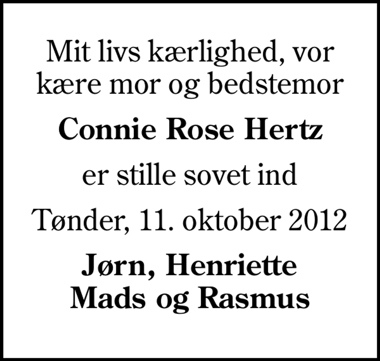 <p>Mit livs kærlighed, vor kære mor og bedstemor<br />Connie Rose Hertz<br />er stille sovet ind<br />Tønder, 11. oktober 2012<br />Jørn, Henriette Mads og Rasmus</p>
