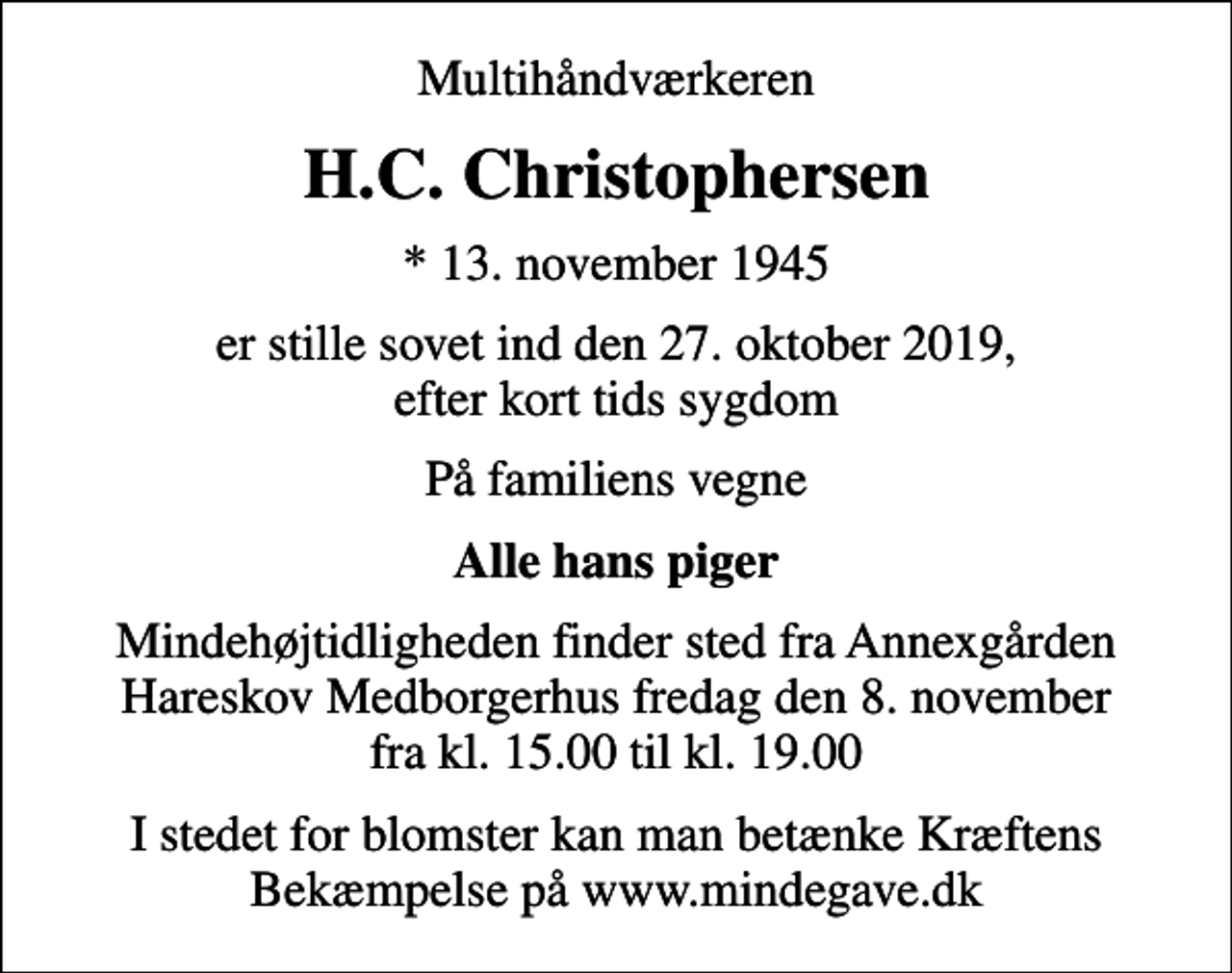 <p>Multihåndværkeren<br />H.C. Christophersen<br />* 13. november 1945<br />er stille sovet ind den 27. oktober 2019, efter kort tids sygdom<br />På familiens vegne<br />Alle hans piger<br />Mindehøjtidligheden finder sted fra Annexgården Hareskov Medborgerhus fredag den 8. november fra kl. 15.00 til kl. 19.00<br />I stedet for blomster kan man betænke Kræftens Bekæmpelse på www.mindegave.dk</p>