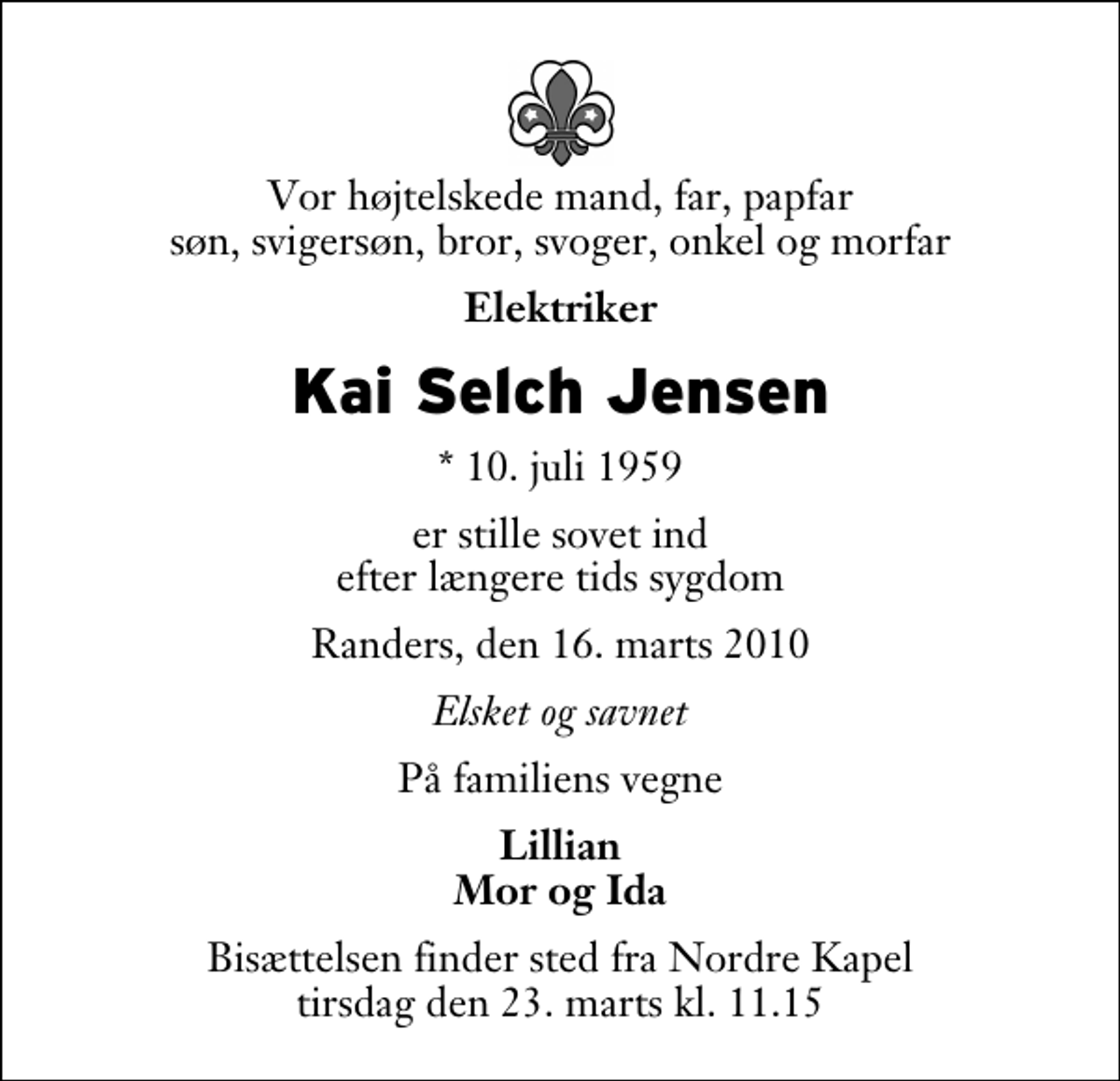 <p>Vor højtelskede mand, far, papfar søn, svigersøn, bror, svoger, onkel og morfar<br />Elektriker<br />Kai Selch Jensen<br />* 10. juli 1959<br />er stille sovet ind efter længere tids sygdom<br />Randers, den 16. marts 2010<br />Elsket og savnet<br />På familiens vegne<br />Lillian Mor og Ida<br />Bisættelsen finder sted fra Nordre Kapel tirsdag den 23. marts kl. 11.15</p>