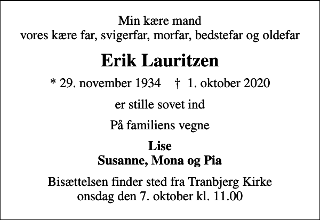 <p>Min kære mand vores kære far, svigerfar, morfar, bedstefar og oldefar<br />Erik Lauritzen<br />* 29. november 1934 ✝ 1. oktober 2020<br />er stille sovet ind<br />På familiens vegne<br />Lise Susanne, Mona og Pia<br />Bisættelsen finder sted fra Tranbjerg Kirke onsdag den 7. oktober kl. 11.00</p>