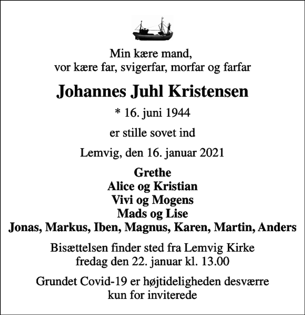 <p>Min kære mand, vor kære far, svigerfar, morfar og farfar<br />Johannes Juhl Kristensen<br />* 16. juni 1944<br />er stille sovet ind<br />Lemvig, den 16. januar 2021<br />Grethe Alice og Kristian Vivi og Mogens Mads og Lise Jonas, Markus, Iben, Magnus, Karen, Martin, Anders<br />Bisættelsen finder sted fra Lemvig Kirke fredag den 22. januar kl. 13.00<br />Grundet Covid-19 er højtideligheden desværre kun for inviterede</p>