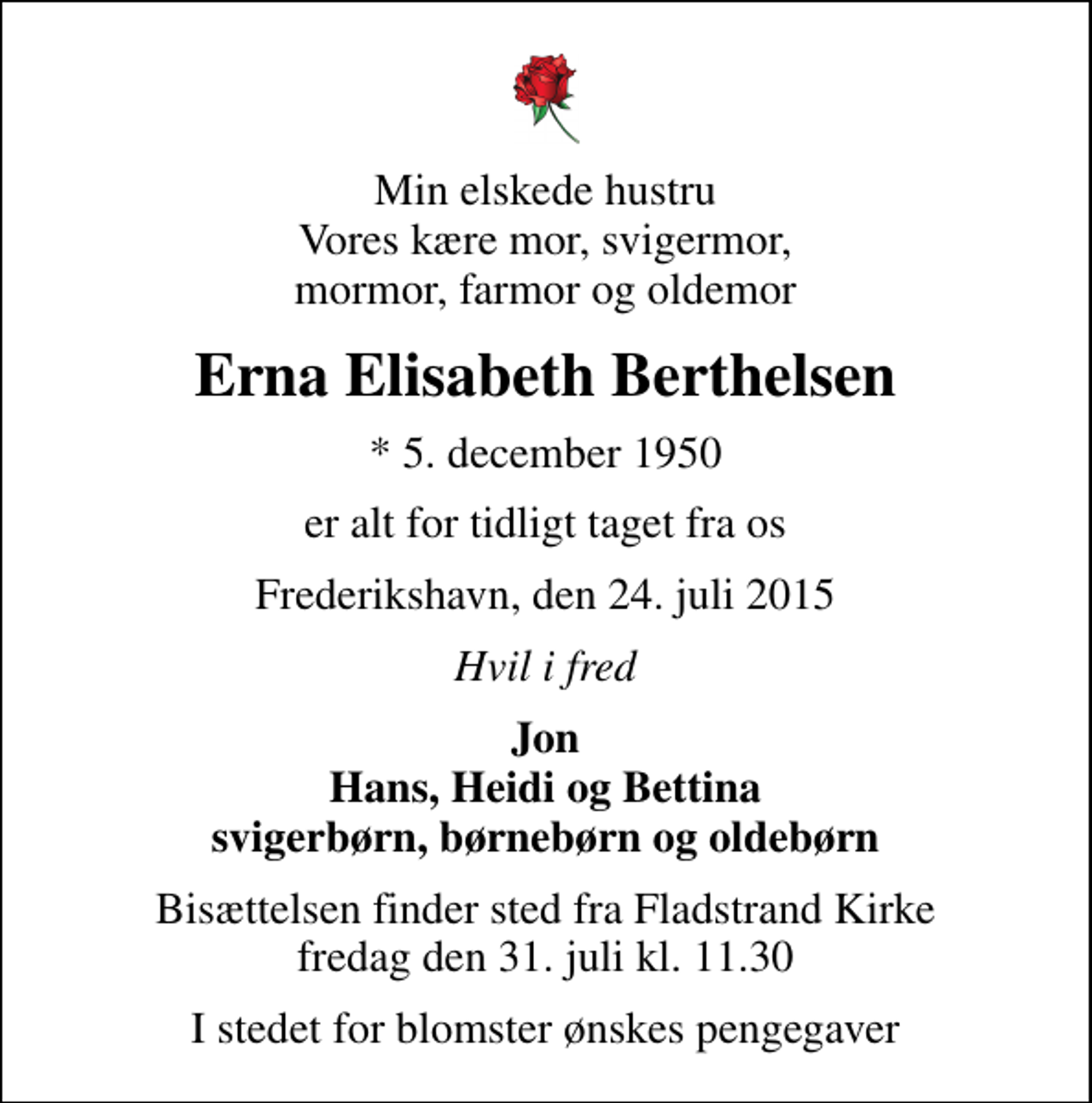 <p>Min elskede hustru Vores kære mor, svigermor, mormor, farmor og oldemor<br />Erna Elisabeth Berthelsen<br />* 5. december 1950<br />er alt for tidligt taget fra os<br />Frederikshavn, den 24. juli 2015<br />Hvil i fred<br />Jon Hans, Heidi og Bettina svigerbørn, børnebørn og oldebørn<br />Bisættelsen finder sted fra Fladstrand Kirke fredag den 31. juli kl. 11.30<br />I stedet for blomster ønskes pengegaver</p>