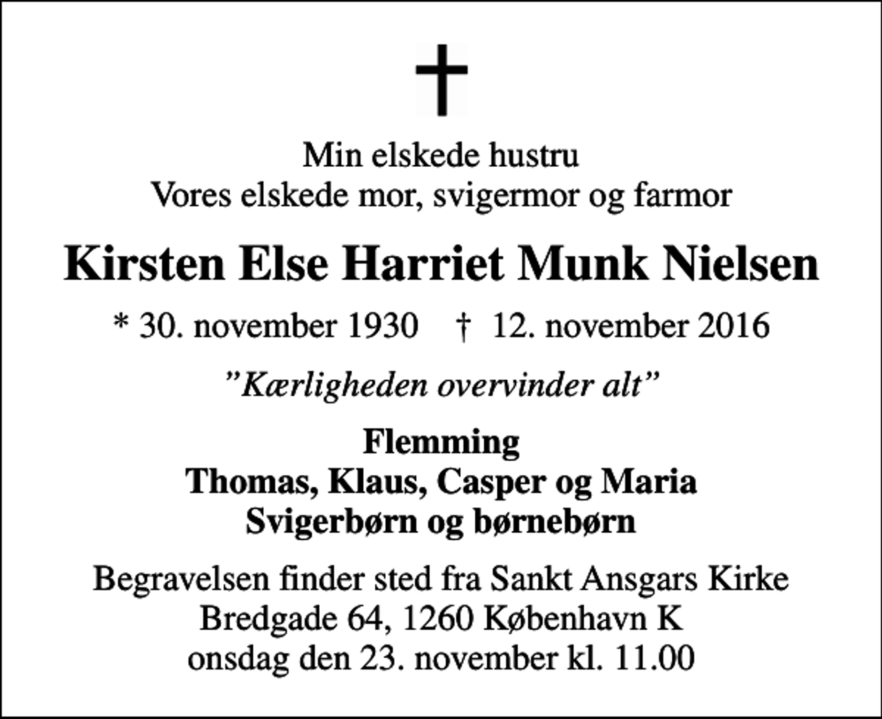 <p>Min elskede hustru Vores elskede mor, svigermor og farmor<br />Kirsten Else Harriet Munk Nielsen<br />* 30. november 1930 ✝ 12. november 2016<br />Kærligheden overvinder alt<br />Flemming Thomas, Klaus, Casper og Maria Svigerbørn og børnebørn<br />Begravelsen finder sted fra Sankt Ansgars Kirke Bredgade 64, 1260 København K onsdag den 23. november kl. 11.00</p>