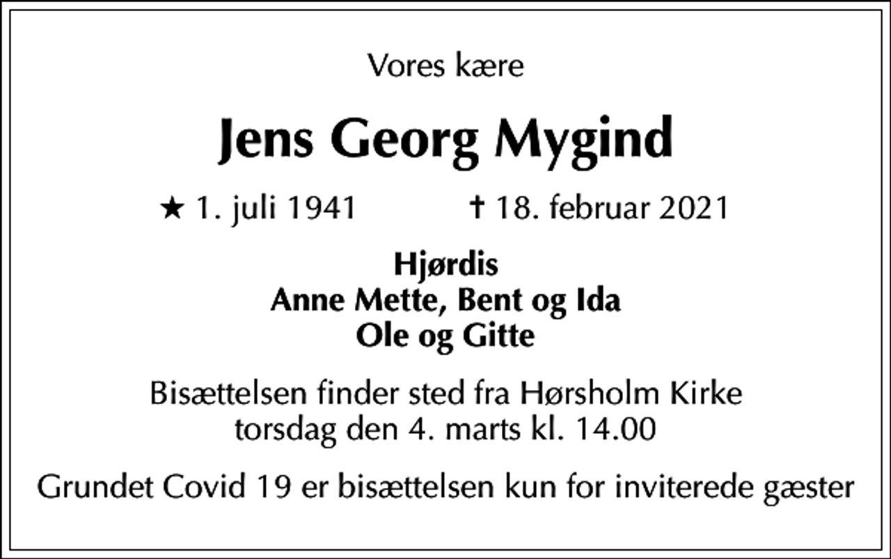 <p>Vores kære<br />Jens Georg Mygind<br />* 1. juli 1941 ✝ 18. februar 2021<br />Hjørdis Anne Mette, Bent og Ida Ole og Gitte<br />Bisættelsen finder sted fra Hørsholm Kirke torsdag den 4. marts kl. 14.00<br />Grundet Covid 19 er bisættelsen kun for inviterede gæster</p>