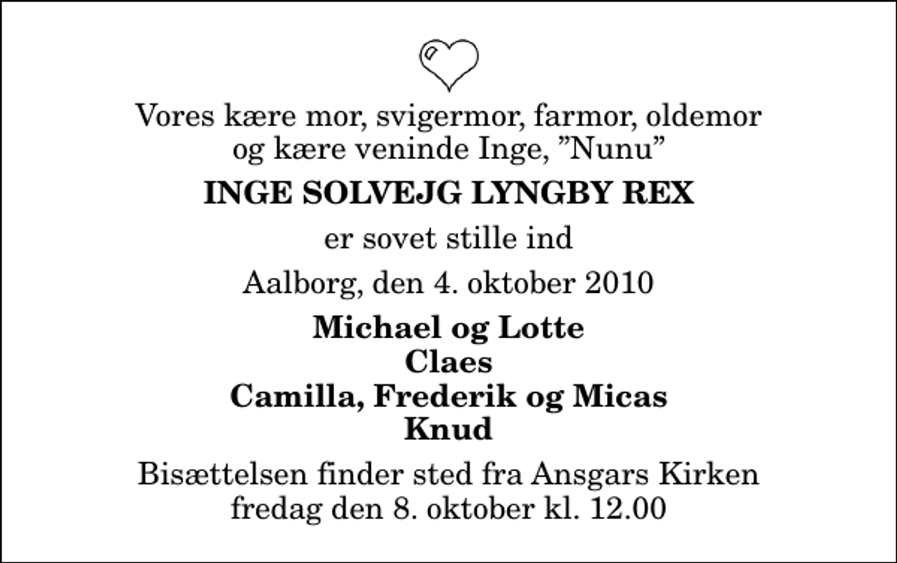 <p>Vores kære mor, svigermor, farmor, oldemor og kære veninde Inge, Nunu<br />Inge Solvejg Lyngby Rex<br />er sovet stille ind<br />Aalborg, den 4. oktober 2010<br />Michael og Lotte Claes Camilla, Frederik og Micas Knud<br />Bisættelsen finder sted fra Ansgars Kirken fredag den 8. oktober kl. 12.00</p>
