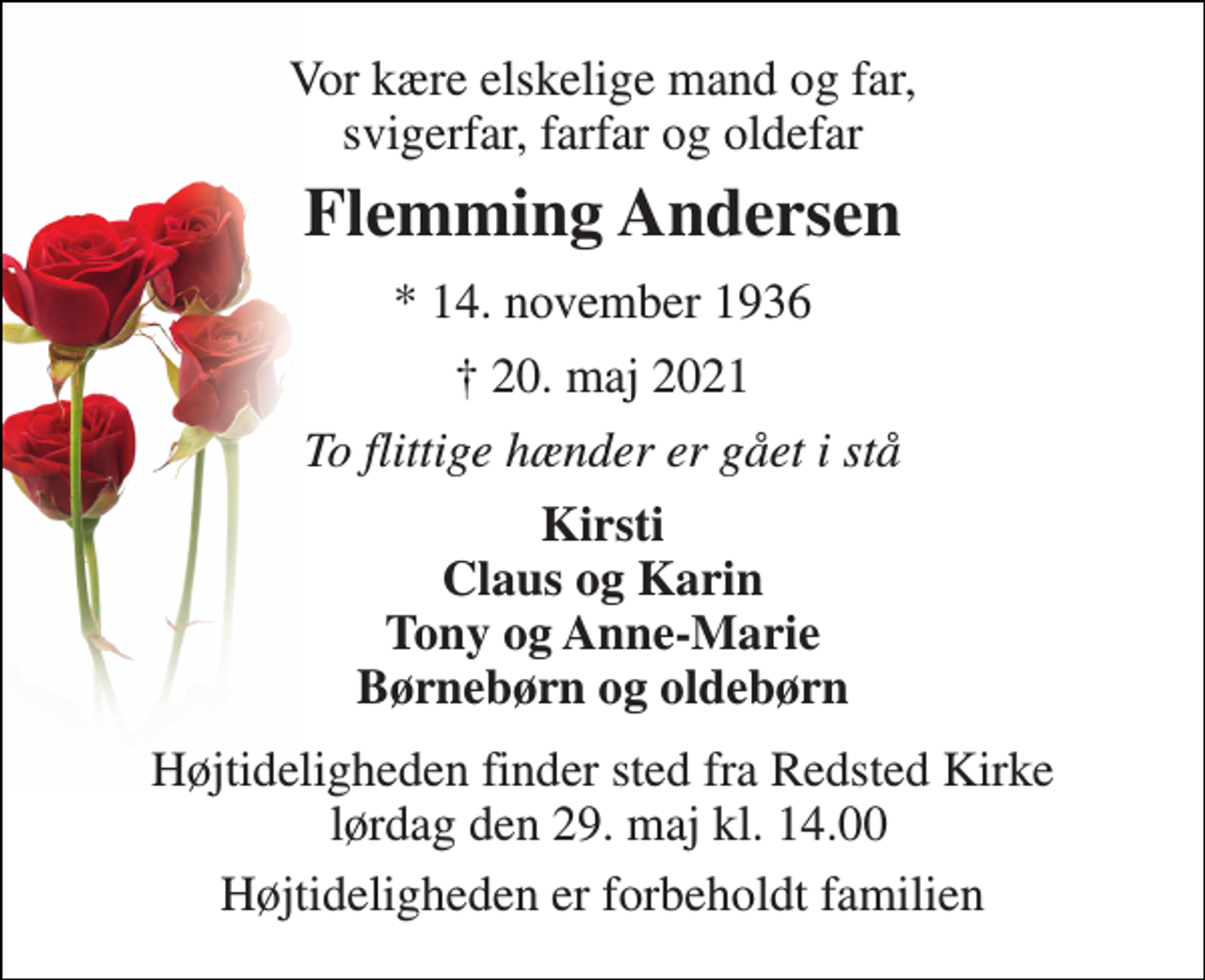 <p>Vor kære elskelige mand og far, svigerfar, farfar og oldefar<br />Flemming Andersen​<br />*​ 14. november 1936<br />†​ 20. maj 2021​<br />To flittige hænder er gået i stå<br />Kirsti Claus og Karin Tony og Anne-Marie Børnebørn og oldebørn<br />Højtideligheden finder sted fra Redsted Kirke lørdag den 29. maj kl. 14.00<br />Højtideligheden er forbeholdt familien</p>