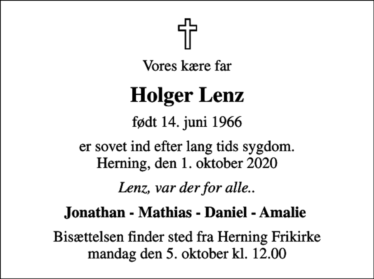 <p>Vores kære far<br />Holger Lenz<br />født 14. juni 1966<br />er sovet ind efter lang tids sygdom. Herning, den 1. oktober 2020<br />Lenz, var der for alle..<br />Jonathan - Mathias - Daniel - Amalie<br />Bisættelsen finder sted fra Herning Frikirke mandag den 5. oktober kl. 12.00</p>