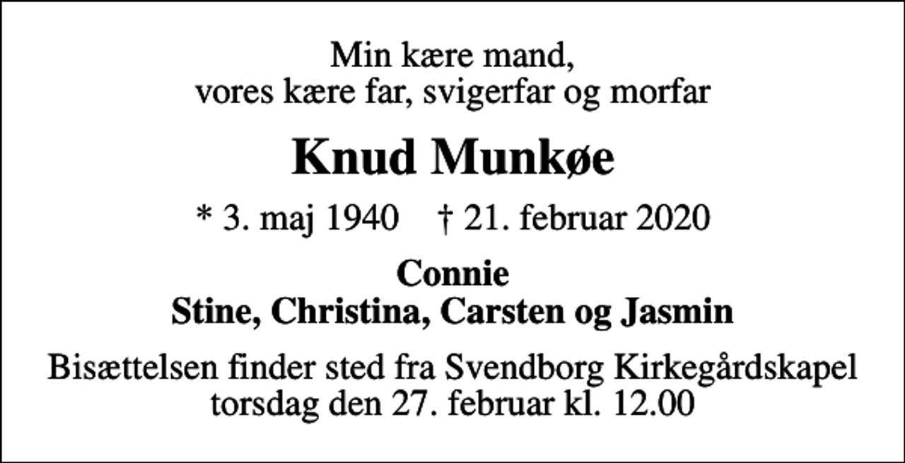 <p>Min kære mand, vores kære far, svigerfar og morfar<br />Knud Munkøe<br />* 3. maj 1940 ✝ 21. februar 2020<br />Connie Stine, Christina, Carsten og Jasmin<br />Bisættelsen finder sted fra Svendborg Kirkegårdskapel torsdag den 27. februar kl. 12.00</p>