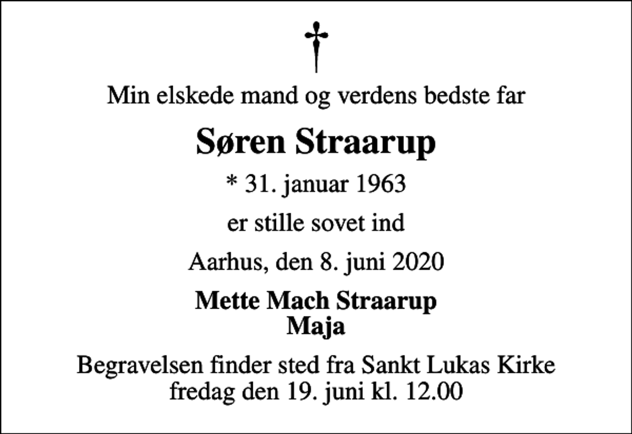 <p>Min elskede mand og verdens bedste far<br />Søren Straarup<br />* 31. januar 1963<br />er stille sovet ind<br />Aarhus, den 8. juni 2020<br />Mette Mach Straarup Maja<br />Begravelsen finder sted fra Sankt Lukas Kirke fredag den 19. juni kl. 12.00</p>