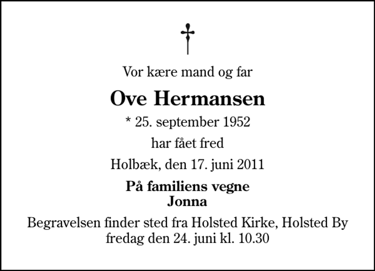 <p>Vor kære mand og far<br />Ove Hermansen<br />* 25. september 1952<br />har fået fred<br />Holbæk, den 17. juni 2011<br />På familiens vegne Jonna<br />Begravelsen finder sted fra Holsted Kirke, Holsted By fredag den 24. juni kl. 10.30</p>