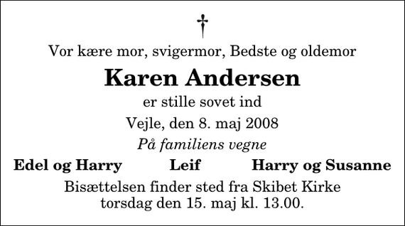 <p>Vor kære mor, svigermor, Bedste og oldemor<br />Karen Andersen<br />er stille sovet ind<br />Vejle, den 8. maj 2008<br />På familiens vegne<br />Edel og Harry Leif Harry og Susanne<br />Bisættelsen finder sted fra Skibet Kirke torsdag den 15. maj kl. 13.00</p>