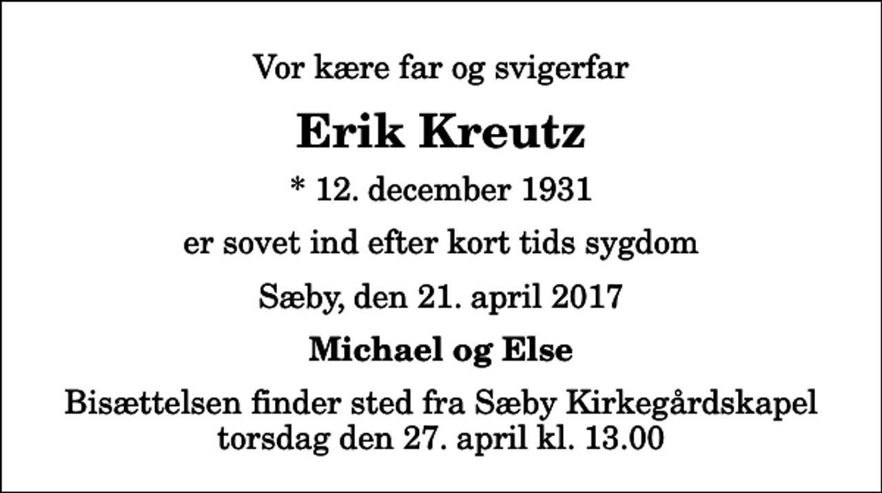 <p>Vor kære far og svigerfar<br />Erik Kreutz<br />* 12. december 1931<br />er sovet ind efter kort tids sygdom<br />Sæby, den 21. april 2017<br />Michael og Else<br />Bisættelsen finder sted fra Sæby Kirkegårdskapel torsdag den 27. april kl. 13.00</p>