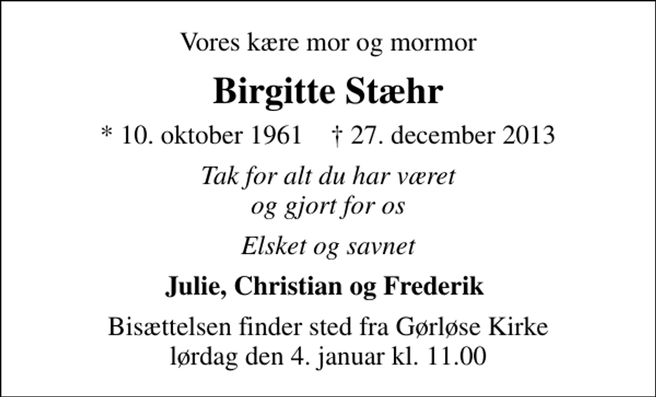 <p>Vores kære mor og mormor<br />Birgitte Stæhr<br />* 10. oktober 1961 ✝ 27. december 2013<br />Tak for alt du har været og gjort for os<br />Elsket og savnet<br />Julie, Christian og Frederik<br />Bisættelsen finder sted fra Gørløse Kirke lørdag den 4. januar kl. 11.00</p>