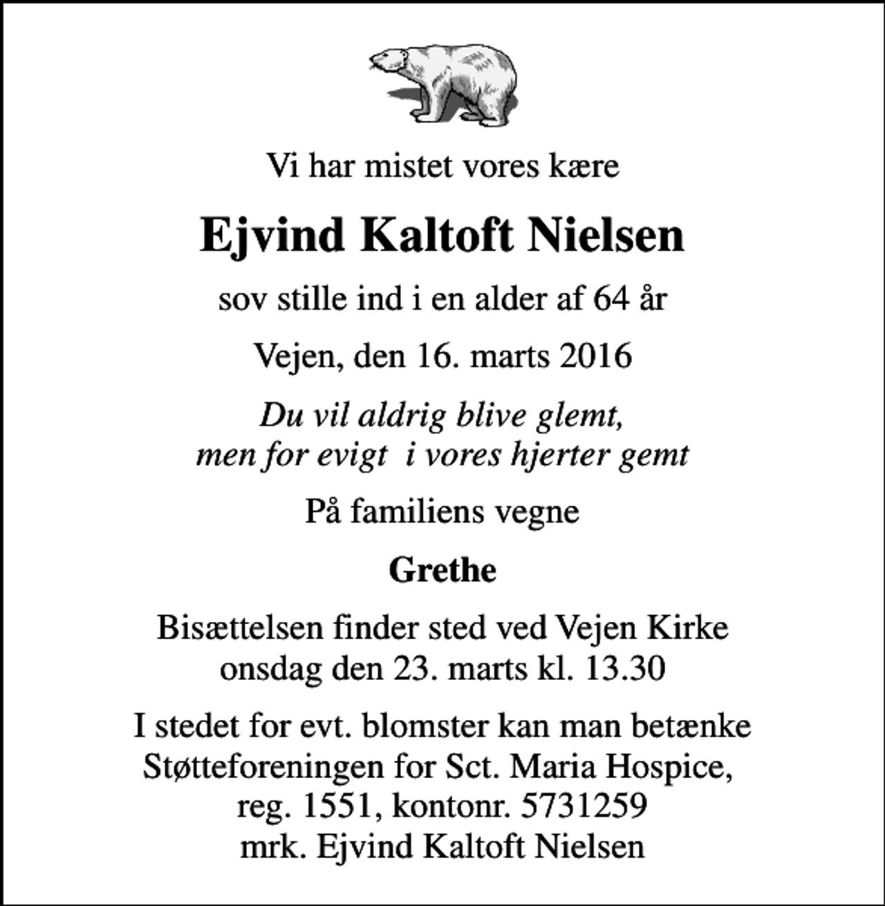 <p>Vi har mistet vores kære<br />Ejvind Kaltoft Nielsen<br />sov stille ind i en alder af 64 år<br />Vejen, den 16. marts 2016<br />Du vil aldrig blive glemt, men for evigt i vores hjerter gemt<br />På familiens vegne<br />Grethe<br />Bisættelsen finder sted ved Vejen Kirke onsdag den 23. marts kl. 13.30<br />I stedet for evt. blomster kan man betænke Støtteforeningen for Sct. Maria Hospice, reg. 1551, kontonr. 5731259 mrk. Ejvind Kaltoft Nielsen</p>