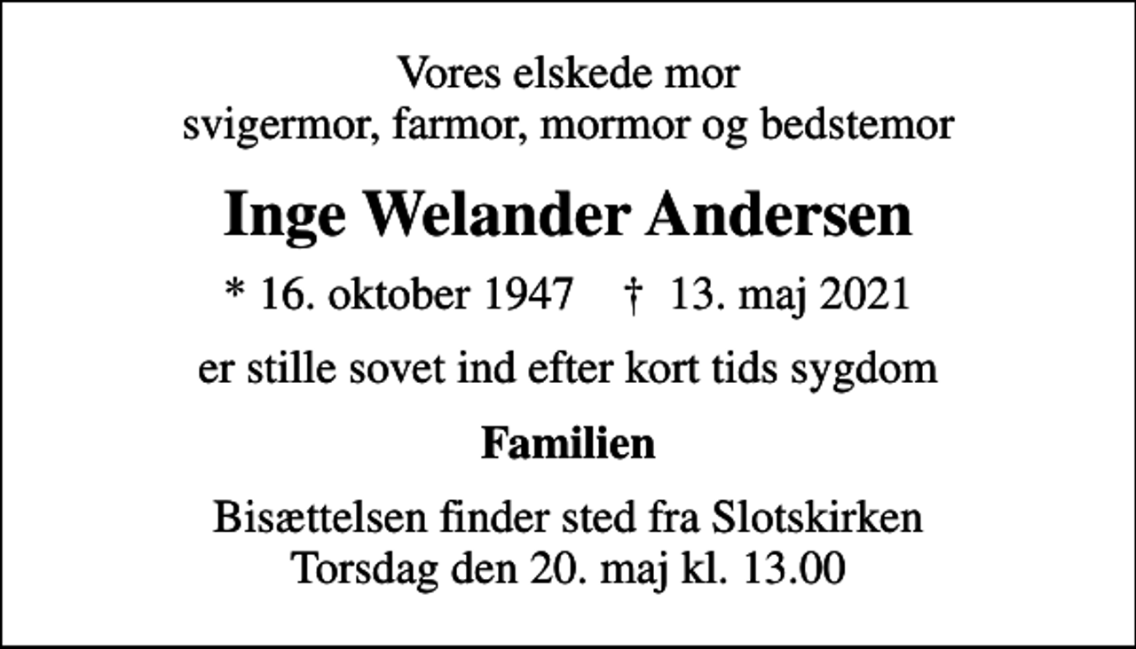 <p>Vores elskede mor svigermor, farmor, mormor og bedstemor<br />Inge Welander Andersen<br />* 16. oktober 1947 ✝ 13. maj 2021<br />er stille sovet ind efter kort tids sygdom<br />Familien<br />Bisættelsen finder sted fra Slotskirken torsdag den 20. maj kl. 13.00<br />Bisættelsen finder sted fra Slotskirken Torsdag den 20. maj kl. 13.00</p>