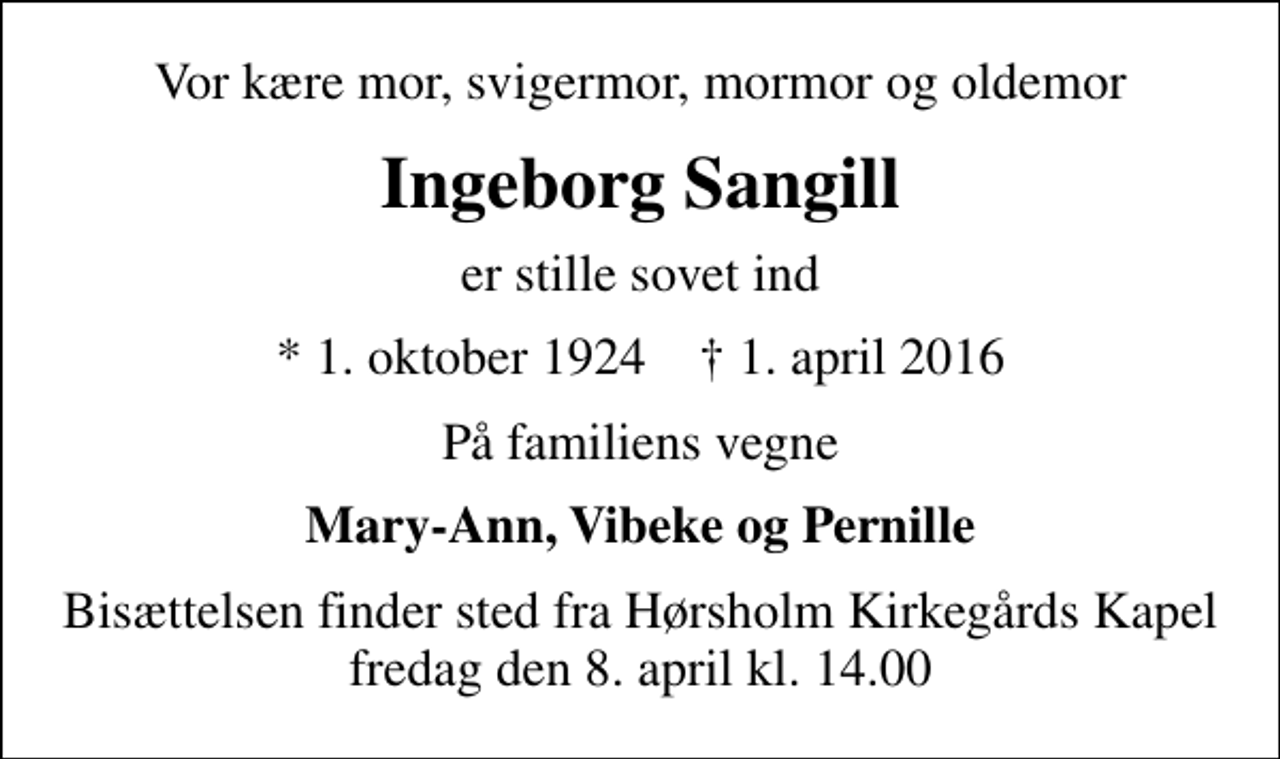 <p>Vor kære mor, svigermor, mormor og oldemor<br />Ingeborg Sangill<br />er stille sovet ind<br />* 1. oktober 1924 ✝ 1. april 2016<br />På familiens vegne<br />Mary-Ann, Vibeke og Pernille<br />Bisættelsen finder sted fra Hørsholm Kirkegårds Kapel fredag den 8. april kl. 14.00</p>