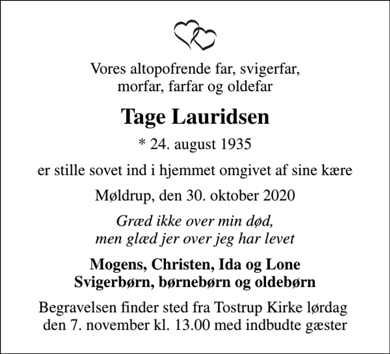<p>Vores altopofrende far, svigerfar, morfar, farfar og oldefar<br />Tage Lauridsen<br />* 24. august 1935<br />er stille sovet ind i hjemmet omgivet af sine kære<br />Møldrup, den 30. oktober 2020<br />Græd ikke over min død, men glæd jer over jeg har levet<br />Mogens, Christen, Ida og Lone Svigerbørn, børnebørn og oldebørn<br />Begravelsen finder sted fra Tostrup Kirke lørdag den 7. november kl. 13.00 med indbudte gæster</p>