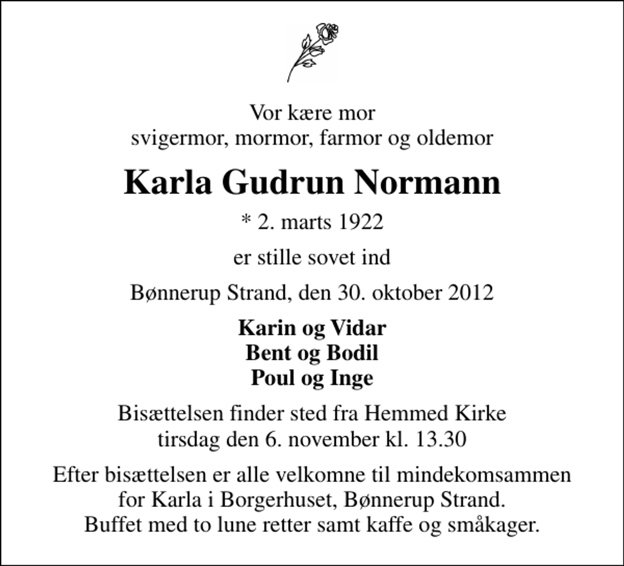 <p>Vor kære mor svigermor, mormor, farmor og oldemor<br />Karla Gudrun Normann<br />* 2. marts 1922<br />er stille sovet ind<br />Bønnerup Strand, den 30. oktober 2012<br />Karin og Vidar Bent og Bodil Poul og Inge<br />Bisættelsen finder sted fra Hemmed Kirke tirsdag den 6. november kl. 13.30<br />Efter bisættelsen er alle velkomne til mindekomsammen for Karla i Borgerhuset, Bønnerup Strand. Buffet med to lune retter samt kaffe og småkager.</p>