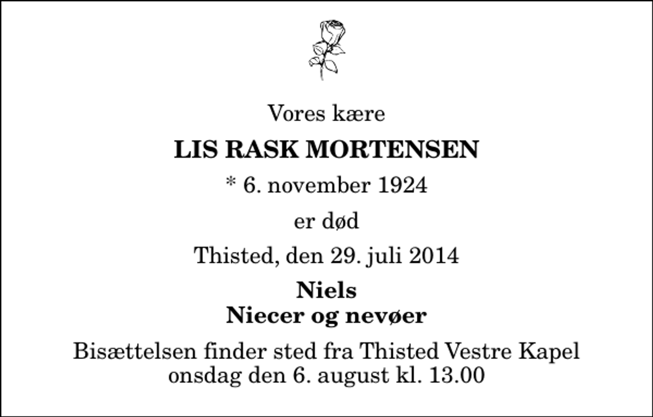 <p>Vores kære<br />Lis Rask Mortensen<br />* 6. november 1924<br />er død<br />Thisted, den 29. juli 2014<br />Niels Niecer og nevøer<br />Bisættelsen finder sted fra Thisted Vestre Kapel onsdag den 6. august kl. 13.00</p>