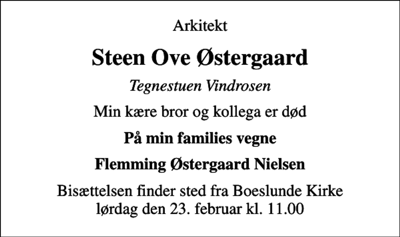 <p>Arkitekt<br />Steen Ove Østergaard<br />Tegnestuen Vindrosen<br />Min kære bror og kollega er død<br />På min families vegne<br />Flemming Østergaard Nielsen<br />Bisættelsen finder sted fra Boeslunde Kirke lørdag den 23. februar kl. 11.00</p>