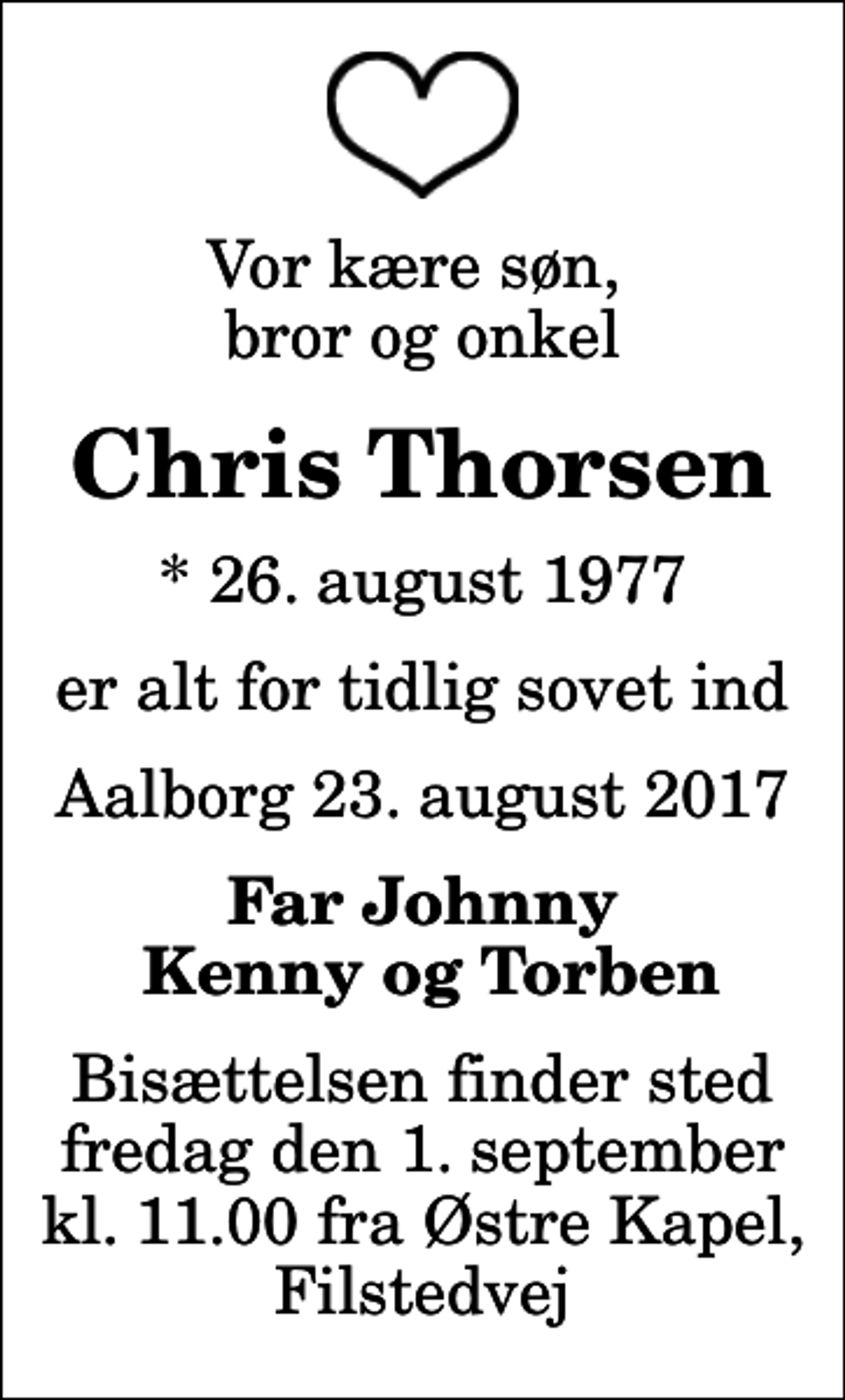 <p>Vor kære søn, bror og onkel<br />Chris Thorsen<br />* 26. august 1977<br />er alt for tidlig sovet ind<br />Aalborg 23. august 2017<br />Far Johnny Kenny og Torben<br />Bisættelsen finder sted fredag den 1. september kl. 11.00 fra Østre Kapel, Filstedvej</p>