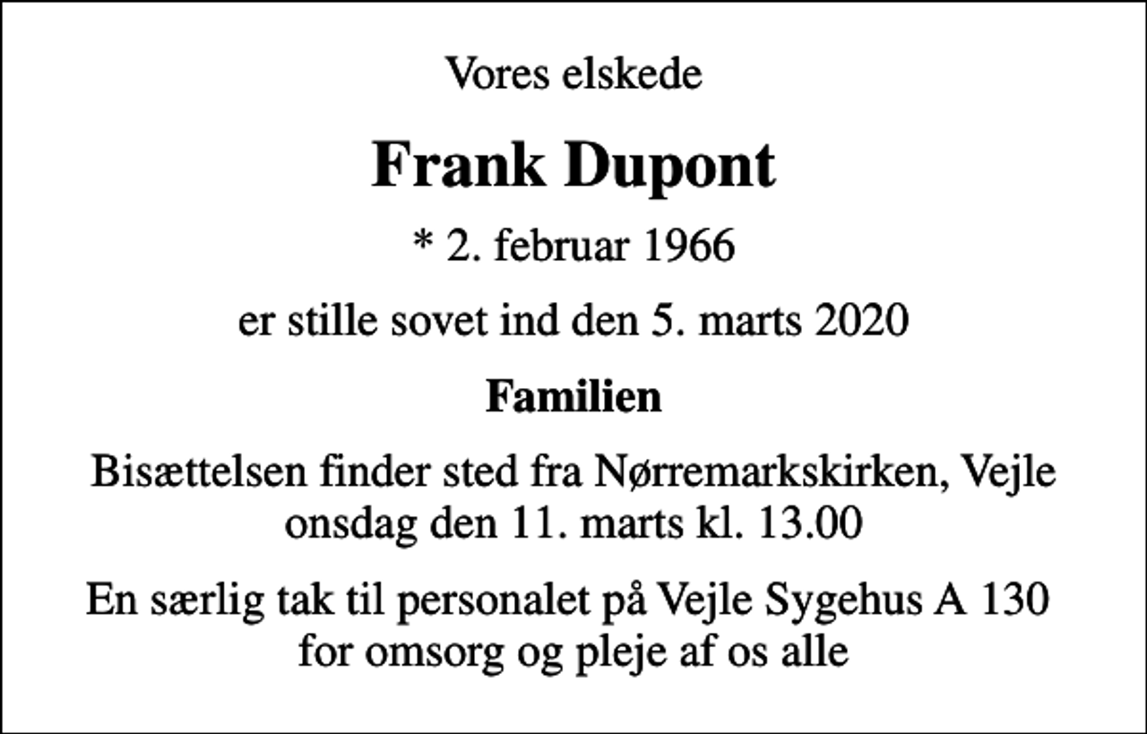 <p>Vores elskede<br />Frank Dupont<br />* 2. februar 1966<br />er stille sovet ind den 5. marts 2020<br />Familien<br />Bisættelsen finder sted fra Nørremarkskirken, Vejle onsdag den 11. marts kl. 13.00<br />En særlig tak til personalet på Vejle Sygehus A 130 for omsorg og pleje af os alle</p>