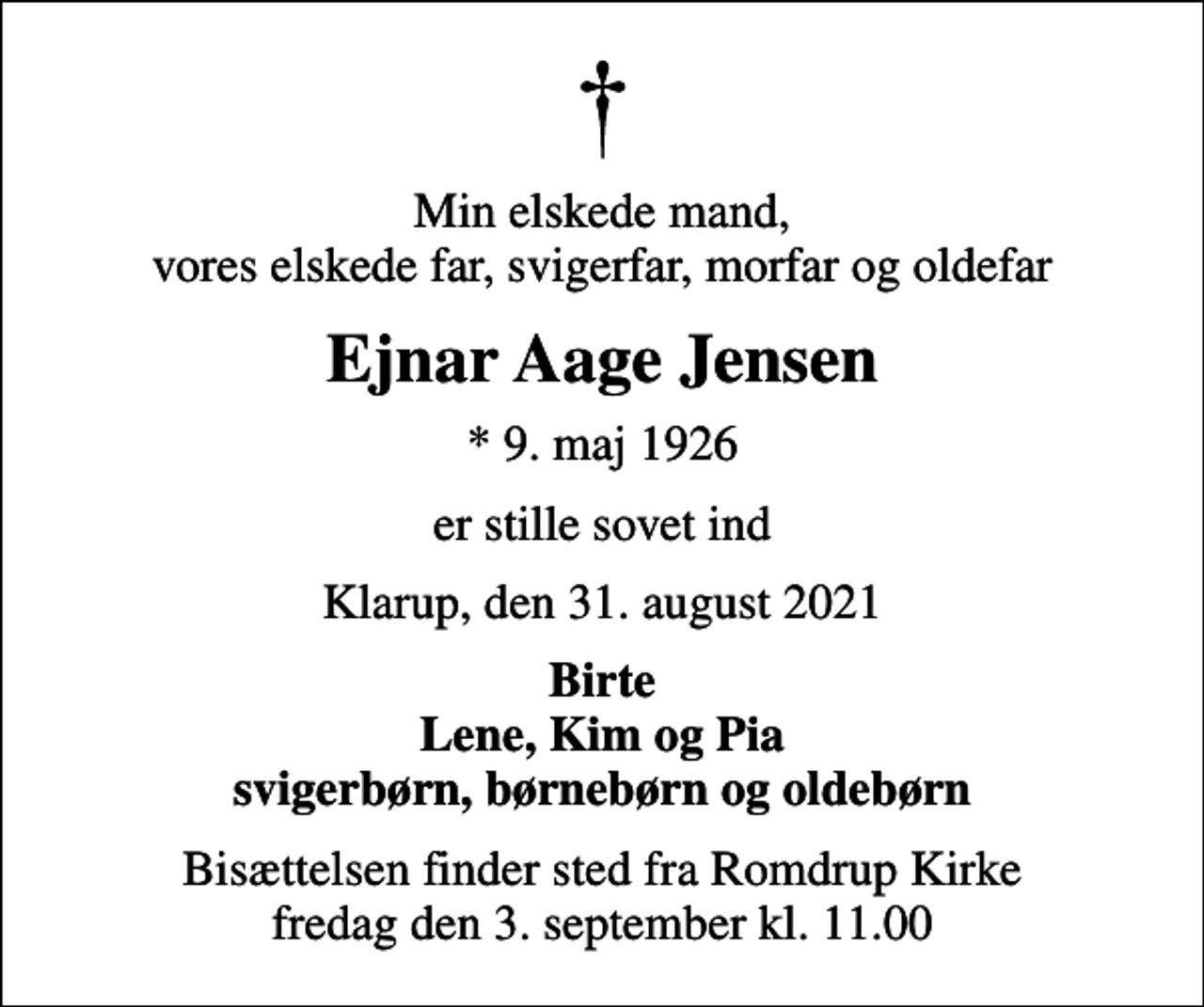 <p>Min elskede mand, vores elskede far, svigerfar, morfar og oldefar<br />Ejnar Aage Jensen<br />* 9. maj 1926<br />er stille sovet ind<br />Klarup, den 31. august 2021<br />Birte Lene, Kim og Pia svigerbørn, børnebørn og oldebørn<br />Bisættelsen finder sted fra Romdrup Kirke fredag den 3. september kl. 11.00</p>