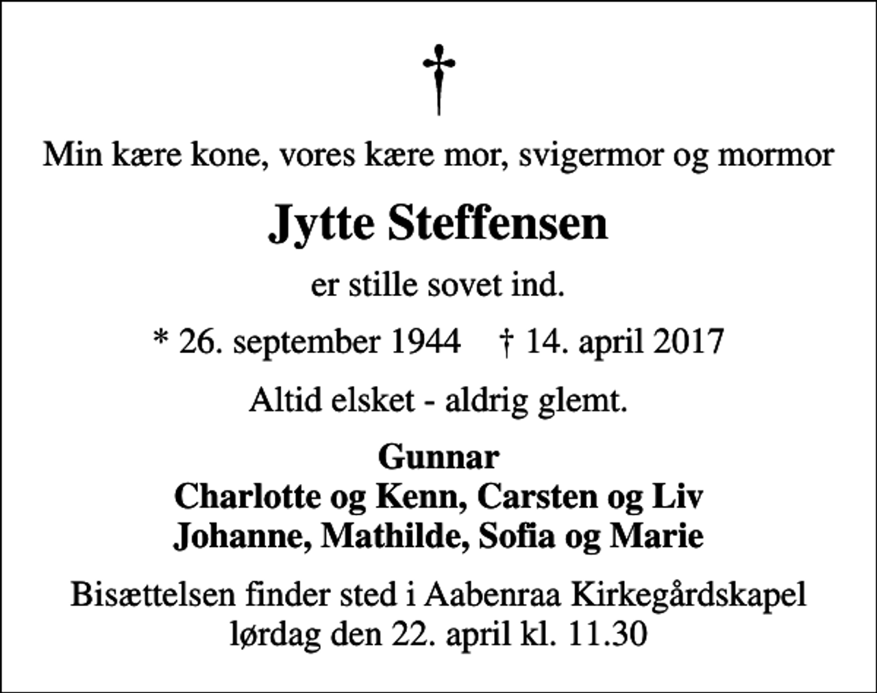 <p>Min kære kone, vores kære mor, svigermor og mormor<br />Jytte Steffensen<br />er stille sovet ind.<br />* 26. september 1944 ✝ 14. april 2017<br />Altid elsket - aldrig glemt.<br />Gunnar Charlotte og Kenn, Carsten og Liv Johanne, Mathilde, Sofia og Marie<br />Bisættelsen finder sted i Aabenraa Kirkegårdskapel lørdag den 22. april kl. 11.30</p>